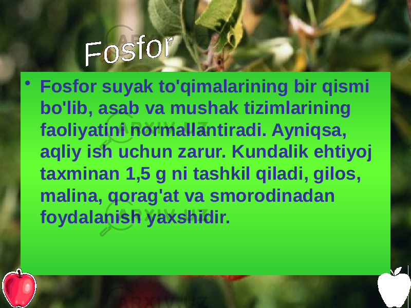 • Fosfor suyak to&#39;qimalarining bir qismi bo&#39;lib, asab va mushak tizimlarining faoliyatini normallantiradi. Ayniqsa, aqliy ish uchun zarur. Kundalik ehtiyoj taxminan 1,5 g ni tashkil qiladi, gilos, malina, qorag&#39;at va smorodinadan foydalanish yaxshidir. 