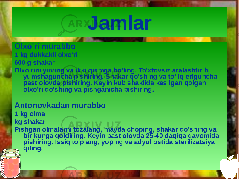 Jamlar Olxo&#39;ri murabbo 1 kg dukkakli olxo&#39;ri 600 g shakar Olxo&#39;rini yuving va ikki qismga bo&#39;ling. To&#39;xtovsiz aralashtirib, yumshaguncha pishiring. Shakar qo&#39;shing va to&#39;liq eriguncha past olovda pishiring. Keyin kub shaklida kesilgan qolgan olxo&#39;ri qo&#39;shing va pishganicha pishiring. Antonovkadan murabbo 1 kg olma kg shakar Pishgan olmalarni tozalang, mayda choping, shakar qo&#39;shing va bir kunga qoldiring. Keyin past olovda 25-40 daqiqa davomida pishiring. Issiq to&#39;plang, yoping va adyol ostida sterilizatsiya qiling. 