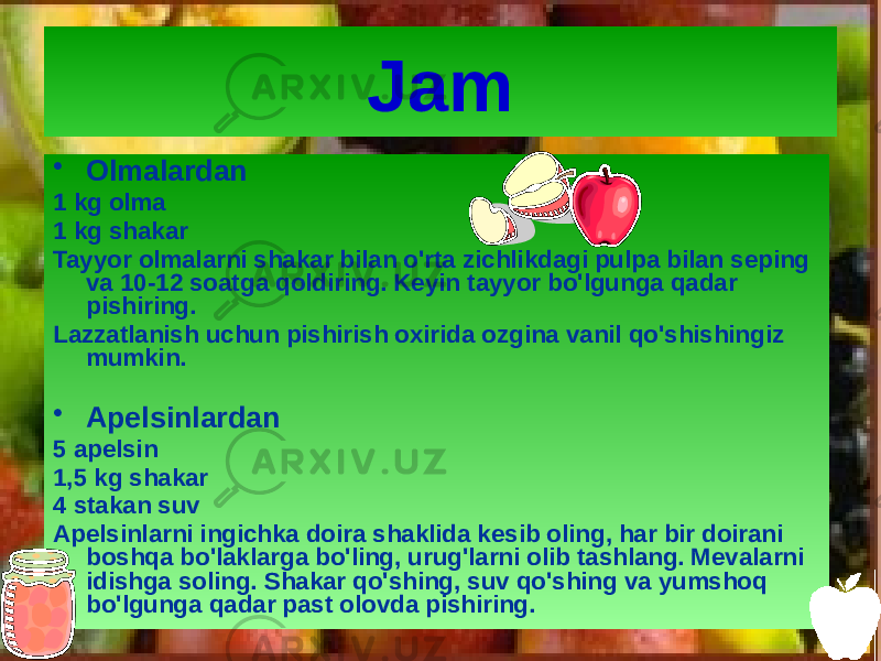 Jam • Olmalardan 1 kg olma 1 kg shakar Tayyor olmalarni shakar bilan o&#39;rta zichlikdagi pulpa bilan seping va 10-12 soatga qoldiring. Keyin tayyor bo&#39;lgunga qadar pishiring. Lazzatlanish uchun pishirish oxirida ozgina vanil qo&#39;shishingiz mumkin. • Apelsinlardan 5 apelsin 1,5 kg shakar 4 stakan suv Apelsinlarni ingichka doira shaklida kesib oling, har bir doirani boshqa bo&#39;laklarga bo&#39;ling, urug&#39;larni olib tashlang. Mevalarni idishga soling. Shakar qo&#39;shing, suv qo&#39;shing va yumshoq bo&#39;lgunga qadar past olovda pishiring. 