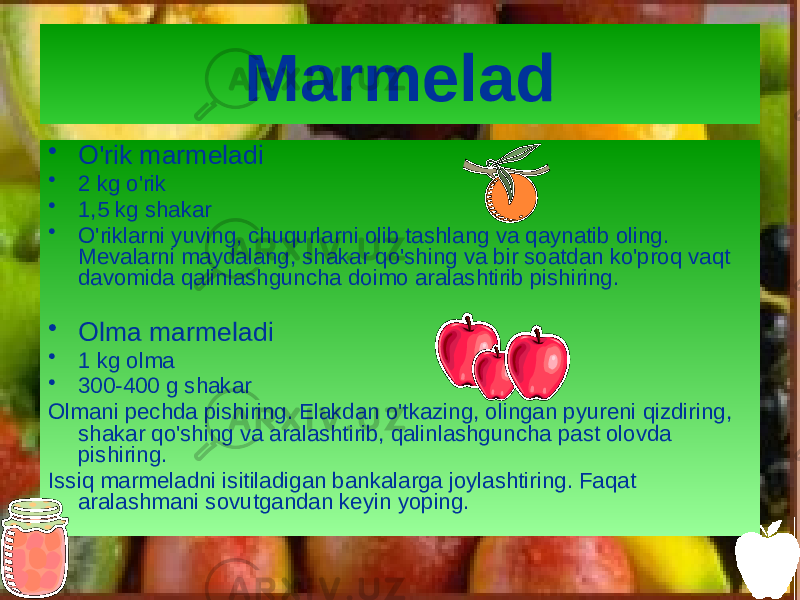 Marmelad • O&#39;rik marmeladi • 2 kg o&#39;rik • 1,5 kg shakar • O&#39;riklarni yuving, chuqurlarni olib tashlang va qaynatib oling. Mevalarni maydalang, shakar qo&#39;shing va bir soatdan ko&#39;proq vaqt davomida qalinlashguncha doimo aralashtirib pishiring. • Olma marmeladi • 1 kg olma • 300-400 g shakar Olmani pechda pishiring. Elakdan o&#39;tkazing, olingan pyureni qizdiring, shakar qo&#39;shing va aralashtirib, qalinlashguncha past olovda pishiring. Issiq marmeladni isitiladigan bankalarga joylashtiring. Faqat aralashmani sovutgandan keyin yoping. 