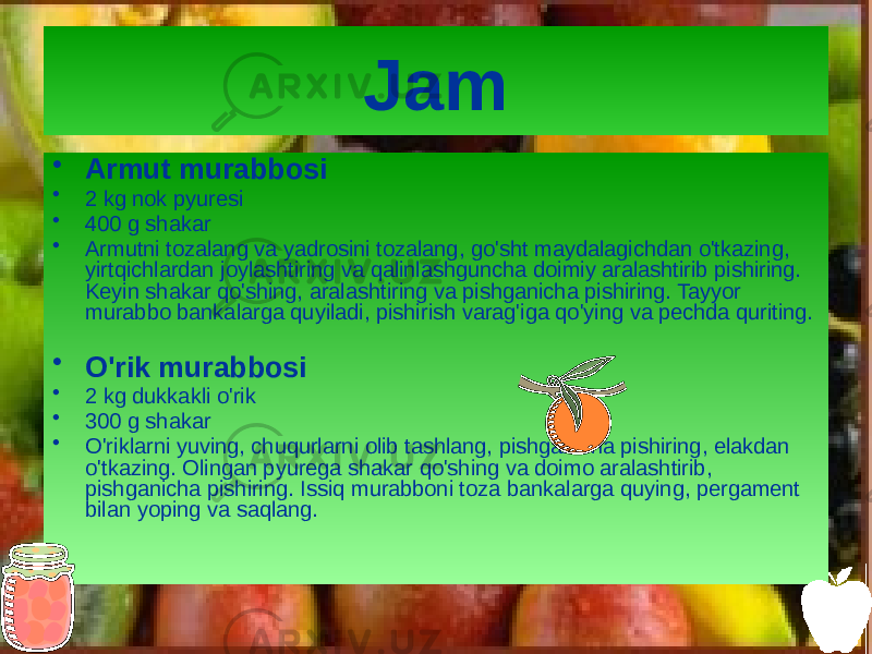 Jam • Armut murabbosi • 2 kg nok pyuresi • 400 g shakar • Armutni tozalang va yadrosini tozalang, go&#39;sht maydalagichdan o&#39;tkazing, yirtqichlardan joylashtiring va qalinlashguncha doimiy aralashtirib pishiring. Keyin shakar qo&#39;shing, aralashtiring va pishganicha pishiring. Tayyor murabbo bankalarga quyiladi, pishirish varag&#39;iga qo&#39;ying va pechda quriting. • O&#39;rik murabbosi • 2 kg dukkakli o&#39;rik • 300 g shakar • O&#39;riklarni yuving, chuqurlarni olib tashlang, pishganicha pishiring, elakdan o&#39;tkazing. Olingan pyurega shakar qo&#39;shing va doimo aralashtirib, pishganicha pishiring. Issiq murabboni toza bankalarga quying, pergament bilan yoping va saqlang. 