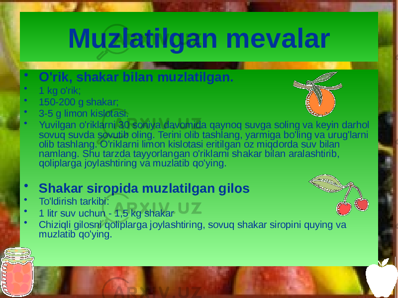 Muzlatilgan mevalar • O&#39;rik, shakar bilan muzlatilgan. • 1 kg o&#39;rik; • 150-200 g shakar; • 3-5 g limon kislotasi. • Yuvilgan o&#39;riklarni 30 soniya davomida qaynoq suvga soling va keyin darhol sovuq suvda sovutib oling. Terini olib tashlang, yarmiga bo&#39;ling va urug&#39;larni olib tashlang. O&#39;riklarni limon kislotasi eritilgan oz miqdorda suv bilan namlang. Shu tarzda tayyorlangan o&#39;riklarni shakar bilan aralashtirib, qoliplarga joylashtiring va muzlatib qo&#39;ying. • Shakar siropida muzlatilgan gilos • To&#39;ldirish tarkibi: • 1 litr suv uchun - 1,5 kg shakar • Chiziqli gilosni qoliplarga joylashtiring, sovuq shakar siropini quying va muzlatib qo&#39;ying. 