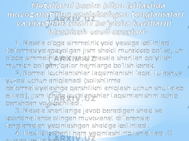 Metallarni bosim bilan ishlashda muvozanatning yaqinlashgan tenglamalari va plastiklik sharti bo‘yicha kuchlarni hisoblash usuli asoslari: 1. Masala o‘qga simmetrik yoki yassiga keltiriladi. Deformasiyalanayotgan jism shakli murakkab bo‘lsa, uni o‘qqa simmetrik yoki yassi masala shartlari qo‘yilishi mumkin bo‘lgan, qator hajmlarga bo‘lish kerak. 2. Normal kuchlanishlar taqsimlanishi faqat tutashuv yuzasi uchun aniqlanadi (solishtirma deformatsiyalashga qarshilikni aniqlash uchun shu talab etiladi), jism ichida kuchlanishlar taqsimlanishini ochib berishdan voz kechiladi. 3. Masala shartlariga javob beradigan shakl va koordinatlarda olingan muvozanat differensial tenglamalari yaqinlashgan shaklga keltiriladi. 4. Plastiklik sharti ham yaqinlashtirib ishlatiladi. U quyida keltiriladi. 