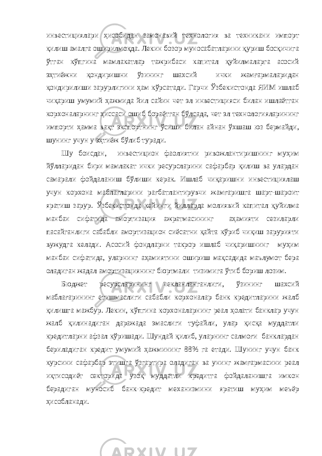 инвестициялари ҳисобидан замонавий технология ва техникани импорт қилиш амалга оширилмоқда. Лекин бозор муносабатларини қуриш босқичига ўтган кўпгина мамлакатлар тажрибаси капитал қуйилмаларга асосий эҳтиёжни қондиришни ўзининг шахсий ички жамғармаларидан қондирилиши зарурлигини ҳам кўрсатади. Гарчи Ўзбекистонда ЯИМ ишлаб чиқариш умумий ҳажмида йил сайин чет эл инвестицияси билан ишлаётган корхоналарнинг ҳиссаси ошиб бораётган бўлсада, чет эл технологияларининг импорти ҳамма вақт экспортнинг ўсиши билан айнан ўхшаш юз бермайди, шунинг учун у эҳтиёж бўлиб туради. Шу боисдан, инвестицион фаолиятни ривожлантиришнинг муҳим йўлларидан бири мамлакат ички ресурсларини сафарбар қилиш ва улардан самарали фойдаланиш бўлиши керак. Ишлаб чиқаришни инвестициялаш учун корхона маблағларини рағбатлантирувчи жамғаришга шарт-шароит яратиш зарур. Ўзбекистонда кейинги йилларда молиявий капитал қуйилма манбаи сифатида амортизация ажратмасининг аҳамияти сезиларли пасайганлиги сабабли амортизацион сиёсатни қайта кўриб чиқиш зарурияти вужудга келади. Асосий фондларни такрор ишлаб чиқаришнинг муҳим манбаи сифатида, уларнинг аҳамиятини ошириш мақсадида маълумот бера оладиган жадал амортизациянинг бюртмали тизимига ўтиб бориш лозим. Бюджет ресурсларининг чекланланганлиги, ўзининг шахсий маблағарининг етишмаслиги сабабли корхоналар банк кредитларини жалб қилишга мажбур. Лекин, кўпгина корхоналарнинг реал ҳолати банклар учун жалб қилинадиган даражада эмаслиги туфайли, улар қисқа муддатли кредитларни афзал кўришади. Шундай қилиб, уларнинг салмоғи банклардан бериладиган кредит умумий ҳажмининг 88% га етади. Шунинг учун банк курсини сафарбар этишга ўзгартира оладиган ва унинг жамғармасини реал иқтисодиёт секторида узоқ муддатли кредитга фойдаланишга имкон берадиган муносиб банк-кредит механизмини яратиш муҳим меъёр ҳисобланади. 