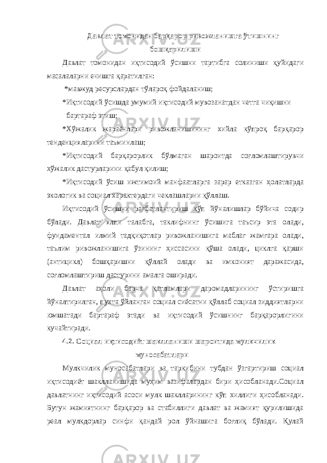 Давлат томонидан барқарор ривожланишга ўтишнинг бошқарилиши Давлат томонидан иқтисодий ўсишни тартибга солиниши қуйидаги масалаларни ечишга қаратилган: *мавжуд ресурслардан тўлароқ фойдаланиш; *Иқтисодий ўсишда умумий иқтисодий мувозанатдан четга чиқишни бартараф этиш; *Хўжалик жараёнлари ривожланишининг хийла кўпроқ барқарор тенденцияларини таъминлаш; *Иқтисодий барқарорлик бўлмаган шароитда соғломлаштирувчи хўжалик дастурларини қабул қилиш; *Иқтисодий ўсиш ижтимоий манфаатларга зарар етказган ҳолатларда экологик ва социал характердаги чеклашларни қўллаш. Иқтисодий ўсишни рағбатлантириш кўп йўналишлар бўйича содир бўлади. Давлат ялпи талабга, таклифнинг ўсишига таъсир эта олади, фундаментал илмий тадқиқотлар ривожланишига маблағ жамғара олади, таълим ривожланишига ўзининг ҳиссасини қўша олади, циклга қарши (антицикл) бошқаришни қўллай олади ва имконият даражасида, соғломлаштириш дастурини амалга оширади. Давлат аҳоли барча қатламлари даромадларининг ўстиришга йўналтирилган, пухта ўйланган социал сиёсатни қўллаб социал зиддиятларни юмшатади бартараф этади ва иқтисодий ўсишнинг барқарорлигини кучайтиради. 4.2. Социал иқтисодиёт шаклланиши шароитида мулкчилик муносабатлари Мулкчилик муносабатлари ва таркибини тубдан ўзгартириш социал иқтисодиёт шаклланишида муҳим вазифалардан бири ҳисобланади.Социал давлатнинг иқтисодий асоси мулк шаклларининг кўп хиллиги ҳисобланади. Бутун жамиятнинг барқарор ва стабиллиги давлат ва жамият қурилишида реал мулкдорлар синфи қандай рол ўйнашига боғлиқ бўлади. Қулай 