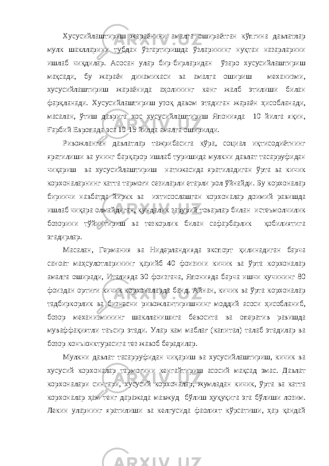 Хусусийлаштириш жараёнини амалга ошираётган кўпгина давлатлар мулк шаклларини тубдан ўзгартиришда ўзларининг нуқтаи назарларини ишлаб чиқдилар. Асосан улар бир-бирларидан ўзаро хусусийлаштириш мақсади, бу жараён динамикаси ва амалга ошириш механизми, хусусийлаштириш жараёнида аҳолининг кенг жалб этилиши билан фарқланади. Хусусийлаштириш узоқ давом этадиган жараён ҳисобланади, масалан, ўтиш даврига хос хусусийлаштириш Японияда 10 йилга яқин, Ғарбий Европада эса 10-15 йилда амалга оширилди. Ривожланган давлатлар тажрибасига кўра, социал иқтисодиётнинг яратилиши ва унинг барқарор ишлаб туришида мулкни давлат тасарруфидан чиқариш ва хусусийлаштириш натижасида яратиладиган ўрта ва кичик корхоналарнинг катта тармоғи сезиларли етарли рол ўйнайди. Бу корхоналар биринчи навбатда йирик ва ихтисослашган корхоналар доимий равишда ишлаб чиқара олмайдиган, кундалик зарурий товарлар билан истеъмолчилик бозорини тўйинтириш ва тезкорлик билан сафарбарлик қобилиятига эгадирлар. Масалан, Германия ва Нидерландияда экспорт қилинадиган барча саноат маҳсулотларининг қарийб 40 фоизини кичик ва ўрта корхоналар амалга оширади, Италияда 30 фоизгача, Японияда барча ишчи кучининг 80 фоиздан ортиғи кичик корхоналарда банд. Айнан, кичик ва ўрта корхоналар тадбиркорлик ва бизнесни ривожлантиришнинг моддий асоси ҳисобланиб, бозор механизмининг шаклланишига бевосита ва оператив равишда муваффақиятли таъсир этади. Улар кам маблағ (капитал) талаб этадилар ва бозор конъюнктурасига тез жавоб берадилар. Мулкни давлат тасарруфидан чиқариш ва хусусийлаштириш, кичик ва хусусий корхоналар тармоғини кенгайтириш асосий мақсад эмас. Давлат корхоналари сингари, хусусий корхоналар, жумладан кичик, ўрта ва катта корхоналар ҳам тенг даражада мавжуд бўлиш ҳуқуқига эга бўлиши лозим. Лекин уларнинг яратилиши ва келгусида фаолият кўрсатиши, ҳар қандай 