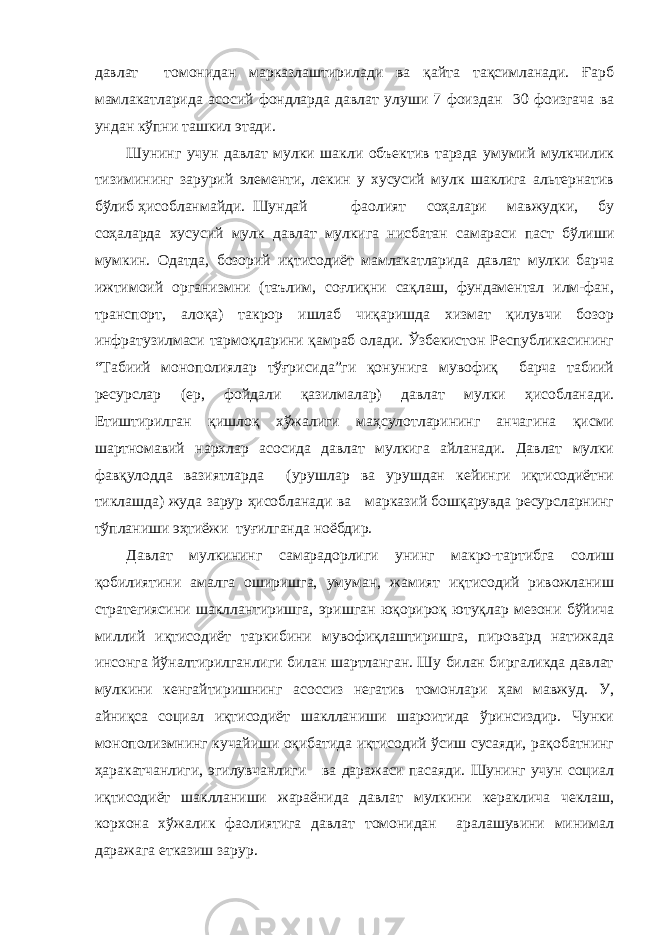 давлат томонидан марказлаштирилади ва қайта тақсимланади. Ғарб мамлакатларида асосий фондларда давлат улуши 7 фоиздан 30 фоизгача ва ундан кўпни ташкил этади. Шунинг учун давлат мулки шакли объектив тарзда умумий мулкчилик тизимининг зарурий элементи, лекин у хусусий мулк шаклига альтернатив бўлиб ҳисобланмайди. Шундай фаолият соҳалари мавжудки, бу соҳаларда хусусий мулк давлат мулкига нисбатан самараси паст бўлиши мумкин. Одатда, бозорий иқтисодиёт мамлакатларида давлат мулки барча ижтимоий организмни (таълим, соғлиқни сақлаш, фундаментал илм-фан, транспорт, алоқа) такрор ишлаб чиқаришда хизмат қилувчи бозор инфратузилмаси тармоқларини қамраб олади. Ўзбекистон Республикасининг “Табиий монополиялар тўғрисида”ги қонунига мувофиқ барча табиий ресурслар (ер, фойдали қазилмалар) давлат мулки ҳисобланади. Етиштирилган қишлоқ хўжалиги маҳсулотларининг анчагина қисми шартномавий нархлар асосида давлат мулкига айланади. Давлат мулки фавқулодда вазиятларда (урушлар ва урушдан кейинги иқтисодиётни тиклашда) жуда зарур ҳисобланади ва марказий бошқарувда ресурсларнинг тўпланиши эҳтиёжи туғилганда ноёбдир. Давлат мулкининг самарадорлиги унинг макро-тартибга солиш қобилиятини амалга оширишга, умуман, жамият иқтисодий ривожланиш стратегиясини шакллантиришга, эришган юқорироқ ютуқлар мезони бўйича миллий иқтисодиёт таркибини мувофиқлаштиришга, пировард натижада инсонга йўналтирилганлиги билан шартланган. Шу билан биргаликда давлат мулкини кенгайтиришнинг асоссиз негатив томонлари ҳам мавжуд. У, айниқса социал иқтисодиёт шаклланиши шароитида ўринсиздир. Чунки монополизмнинг кучайиши оқибатида иқтисодий ўсиш сусаяди, рақобатнинг ҳаракатчанлиги, эгилувчанлиги ва даражаси пасаяди. Шунинг учун социал иқтисодиёт шаклланиши жараёнида давлат мулкини кераклича чеклаш, корхона хўжалик фаолиятига давлат томонидан аралашувини минимал даражага етказиш зарур. 