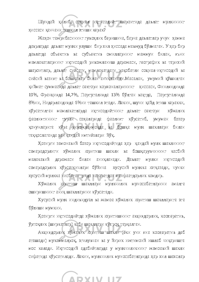 Шундай қилиб, социал иқтисодиёт шароитида давлат мулкининг ҳиссаси қанчани ташкил этиши керак? Жаҳон тажрибасининг гувоҳлик беришича, барча давлатлар учун ҳамма даврларда давлат мулки улуши бир хил ҳиссада мавжуд бўлмаган. У ҳар бир давлатда объектив ва субъектив омилларнинг мажмуи билан, яъни мамлакатларнинг иқтисодий ривожланиш даражаси, географик ва тарихий шароитлар, давлат сиёсати, мамлакатдаги рақобатли социал-иқтисодий ва сиёсий вазият ва бошқалар билан аниқланади.Масалан, умумий қўшилган қиймат суммасида давлат сектори корхоналарининг ҳиссаси, Финляндияда 19%, Францияда 14,2%, Португалияда 13% бўлган вақтда, Португалияда 8%ни, Нидерландияда 6%ни ташкил этади. Лекин, шуни қайд этиш керакки, кўрсатилган мамлакатларда иқтисодиётнинг давлат сектори хўжалик фаолиятининг турли соҳаларида фаолият кўрсатиб, умуман бозор қонунларига кўра ривожланмоқда ва бошқа мулк шакллари билан таққослаганда ҳеч қандай имтиёзлари йўқ. Ҳозирги замонавий бозор иқтисодиётида ҳар қандай мулк шаклининг самарадорлиги хўжалик юритиш шакли ва бошқарувчининг касбий малакавий даражаси билан аниқланади. Давлат мулки иқтисодий самарадорлик кўрсаткичлари бўйича хусусий мулкка ютқазади, чунки хусусий мулкка нисбатан унда назоратдан манфаатдорлик камдир. Хўжалик юритиш шакллари мулкчилик муносабатларини амалга оширишнинг аниқ шаклларини кўрсатади. Хусусий мулк индивидуал ва жамоа хўжалик юритиш шаклларига эга бўлиши мумкин. Ҳозирги иқтисодиётда хўжалик юритишнинг акциядорлик, кооператив, ўртоқлик (ширкатлар) каби шакллари кўпроқ тарқалган. Акциядорлик хўжалик юритиш шакли (ёки уни яна кооператив деб аташади) мукаммалроқ, эгилувчан ва у йирик ижтимоий ишлаб чиқаришга мос келади. Иқтисодий адабиётларда у мулкчиликнинг жамоавий шакли сифатида кўрсатилади. Лекин, мулкчилик муносабатларида ҳар хил шахслар 