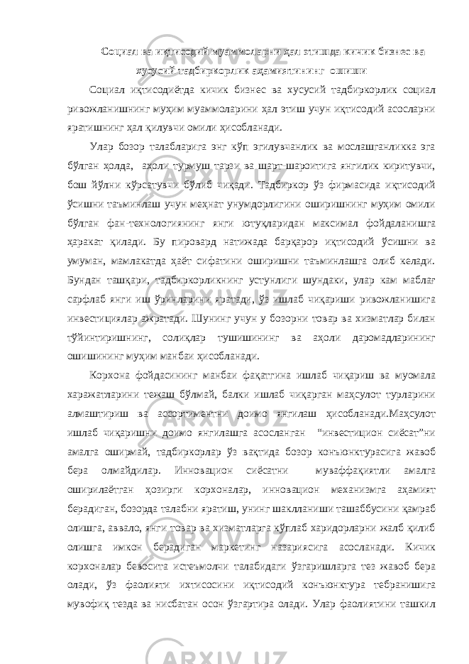 Социал ва иқтисодий муаммоларни ҳал этишда кичик бизнес ва хусусий тадбиркорлик аҳамиятининг ошиши Социал иқтисодиётда кичик бизнес ва хусусий тадбиркорлик социал ривожланишнинг муҳим муаммоларини ҳал этиш учун иқтисодий асосларни яратишнинг ҳал қилувчи омили ҳисобланади. Улар бозор талабларига энг кўп эгилувчанлик ва мослашганликка эга бўлган ҳолда, аҳоли турмуш тарзи ва шарт-шароитига янгилик киритувчи, бош йўлни кўрсатувчи бўлиб чиқади. Тадбиркор ўз фирмасида иқтисодий ўсишни таъминлаш учун меҳнат унумдорлигини оширишнинг муҳим омили бўлган фан-технологиянинг янги ютуқларидан максимал фойдаланишга ҳаракат қилади. Бу пировард натижада барқарор иқтисодий ўсишни ва умуман, мамлакатда ҳаёт сифатини оширишни таъминлашга олиб келади. Бундан ташқари, тадбиркорликнинг устунлиги шундаки, улар кам маблағ сарфлаб янги иш ўринларини яратади, ўз ишлаб чиқариши ривожланишига инвестициялар ажратади. Шунинг учун у бозорни товар ва хизматлар билан тўйинтиришнинг, солиқлар тушишининг ва аҳоли даромадларининг ошишининг муҳим манбаи ҳисобланади. Корхона фойдасининг манбаи фақатгина ишлаб чиқариш ва муомала харажатларини тежаш бўлмай, балки ишлаб чиқарган маҳсулот турларини алмаштириш ва ассортиментни доимо янгилаш ҳисобланади.Маҳсулот ишлаб чиқаришни доимо янгилашга асосланган “инвестицион сиёсат”ни амалга оширмай, тадбиркорлар ўз вақтида бозор конъюнктурасига жавоб бера олмайдилар. Инновацион сиёсатни муваффақиятли амалга оширилаётган ҳозирги корхоналар, инновацион механизмга аҳамият берадиган, бозорда талабни яратиш, унинг шаклланиши ташаббусини қамраб олишга, аввало, янги товар ва хизматларга кўплаб харидорларни жалб қилиб олишга имкон берадиган маркетинг назариясига асосланади. Кичик корхоналар бевосита истеъмолчи талабидаги ўзгаришларга тез жавоб бера олади, ўз фаолияти ихтисосини иқтисодий конъюнктура тебранишига мувофиқ тезда ва нисбатан осон ўзгартира олади. Улар фаолиятини ташкил 