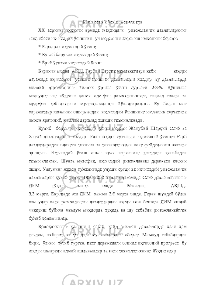  Иқтисодий ўсиш моделлари ХХ асрнинг иккинчи ярмида жаҳондаги ривожланган давлатларнинг тажрибаси иқтисодий ўсишнинг уч моделини ажратиш имконини беради: * Барқарор иқтисодий ўсиш; * Қувиб борувчи иқтисодий ўсиш; * Ёриб ўтувчи иқтисодий ўсиш. Биринчи модел АҚШ, Ғарбий Европа мамлакатлари каби юқори даражада иқтисодий ўсишга эришган давлатларга хосдир. Бу давлатларда миллий даромаднинг йиллик ўртача ўсиш суръати 2-3%. Қўшимча маҳсулотнинг кўпгина қисми илм-фан ривожланишига, социал соҳага ва мудофаа қобилиятини мустаҳкамлашга йўналтирилади. Бу билан мос харажатлар ҳажмини оширмасдан иқтисодий ўсишнинг интенсив суръатига имкон яратилиб, миллий даромад ошиши таъминланади. Қувиб борувчи иқтисодий ўсиш модели Жанубий Шарқий Осиё ва Хитой давлатларига хосдир. Улар юқори суръатли иқтисодий ўсишга Ғарб давлатларидан олинган техника ва технологиядан кенг фойдаланиш эвазига эришган. Иқтисодий ўсиш ишчи кучи нархининг пастлиги ҳисобидан таъминланган. Шунга мувофиқ, иқтисодий ривожланиш даражаси кескин ошди. Уларнинг жаҳон хўжалигида улуши ортди ва иқтисодий ривожланган давлатларни қувиб ўтди. 1960-2000 йиллар давомида Осиё давлатларининг ЯИМ тўққиз марта ошди. Масалан, АҚШда 3,3 марта, Европада эса ЯИМ ҳажми 3,6 марта ошди. Гарчи шундай бўлса ҳам улар ҳали ривожланган давлатлардан аҳоли жон бошига ЯИМ ишлаб чиқариш бўйича маълум миқдорда орқада ва шу сабабли ривожланаётган бўлиб қолаяптилар. Қолоқликнинг қолишига сабаб, қайд этилган давлатларда ҳали ҳам таълим, ахборот ва фандаги муаммолардан иборат. Мавжуд сабаблардан бири, ўзини тутиб турган, паст даражадаги социал-иқтисодий прогресс- бу юқори самарали илмий ишланмалар ва янги технологиянинг йўқлигидир. 