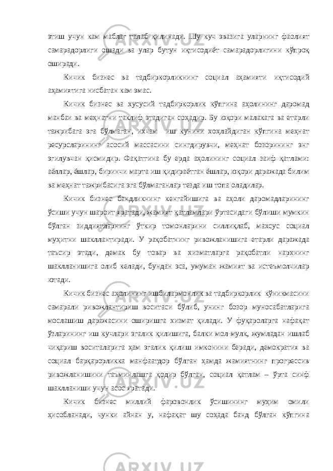 этиш учун кам маблағ талаб қилинади. Шу куч эвазига уларнинг фаолият самарадорлиги ошади ва улар бутун иқтисодиёт самарадорлигини кўпроқ оширади. Кичик бизнес ва тадбиркорликнинг социал аҳамияти иқтисодий аҳамиятига нисбатан кам эмас. Кичик бизнес ва хусусий тадбиркорлик кўпгина аҳолининг даромад манбаи ва меҳнатни таклиф этадиган соҳадир. Бу юқори малакага ва етарли тажрибага эга бўлмаган, ихчам иш кунини хоҳлайдиган кўпгина меҳнат ресурсларининг асосий массасини сингдирувчи, меҳнат бозорининг энг эгилувчан қисмидир. Фақатгина бу ерда аҳолининг социал заиф қатлами: аёллар, ёшлар, биринчи марта иш қидираётган ёшлар, юқори даражада билим ва меҳнат тажрибасига эга бўлмаганлар тезда иш топа оладилар. Кичик бизнес бандликнинг кенгайишига ва аҳоли даромадларининг ўсиши учун шароит яратади, жамият қатламлари ўртасидаги бўлиши мумкин бўлган зиддиятларнинг ўткир томонларини силлиқлаб, махсус социал муҳитни шакллантиради. У рақобатнинг ривожланишига етарли даражада таъсир этади, демак бу товар ва хизматларга рақобатли нархнинг шаклланишига олиб келади, бундан эса, умуман жамият ва истеъмолчилар ютади. Кичик бизнес аҳолининг ишбилармонлик ва тадбиркорлик кўникмасини самарали ривожлантириш воситаси бўлиб, унинг бозор муносабатларига мослашиш даражасини оширишга хизмат қилади. У фуқароларга нафақат ўзларининг иш кучлари эгалик қилишига, балки мол-мулк, жумладан ишлаб чиқариш воситаларига ҳам эгалик қилиш имконини беради, демократия ва социал барқарорликка манфаатдор бўлган ҳамда жамиятнинг прогрессив ривожланишини таъминлашга қодир бўлган, социал қатлам – ўрта синф шаклланиши учун асос яратади. Кичик бизнес миллий фаровонлик ўсишининг муҳим омили ҳисобланади, чунки айнан у, нафақат шу соҳада банд бўлган кўпгина 