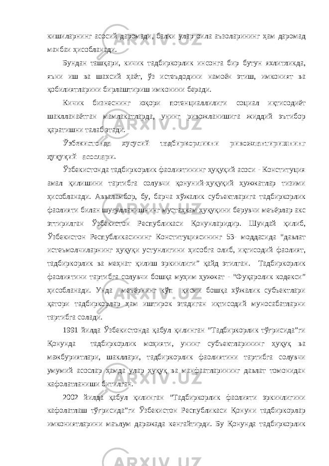 кишиларнинг асосий даромади, балки улар оила аъзоларининг ҳам даромад манбаи ҳисобланади. Бундан ташқари, кичик тадбиркорлик инсонга бир бутун яхлитликда, яъни иш ва шахсий ҳаёт, ўз истеъдодини намоён этиш, имконият ва қобилиятларини бирлаштириш имконини беради. Кичик бизнеснинг юқори потенциаллилиги социал иқтисодиёт шаклланаётган мамлакатларда, унинг ривожланишига жиддий эътибор қаратишни талаб этади. Ўзбекистонда хусусий тадбиркорликни ривожлантиришнинг ҳуқуқий асослари. Ўзбекистонда тадбиркорлик фаолиятининг ҳуқуқий асоси - Конституция амал қилишини тартибга солувчи қонуний-ҳуқуқий ҳужжатлар тизими ҳисобланади. Авваламбор, бу, барча хўжалик субъектларига тадбиркорлик фаолияти билан шуғулланишнинг мустаҳкам ҳуқуқини берувчи меъёрлар акс эттирилган Ўзбекистон Республикаcи Қонунларидир. Шундай қилиб, Ўзбекистон Республикасининг Конституциясининг 53- моддасида “давлат истеъмолчиларнинг ҳуқуқи устунлигини ҳисобга олиб, иқтисодий фаолият, тадбиркорлик ва меҳнат қилиш эркинлиги” қайд этилган. Тадбиркорлик фаолиятини тартибга солувчи бошқа муҳим ҳужжат - “Фуқаролик кодекси” ҳисобланади. Унда меъёрнинг кўп қисми бошқа хўжалик субъектлари қатори тадбиркорлар ҳам иштирок этадиган иқтисодий муносабатларни тартибга солади. 1991 йилда Ўзбекистонда қабул қилинган “Тадбиркорлик тўғрисида”ги Қонунда тадбиркорлик моҳияти, унинг субъектларининг ҳуқуқ ва мажбуриятлари, шакллари, тадбиркорлик фаолиятини тартибга солувчи умумий асослар ҳамда улар ҳуқуқ ва манфаатларининг давлат томонидан кафолатланиши битилган. 2002 йилда қабул қилинган “Тадбиркорлик фаолияти эркинлигини кафолатлаш тўғрисида”ги Ўзбекистон Республикаси Қонуни тадбиркорлар имкониятларини маълум даражада кенгайтирди. Бу Қонунда тадбиркорлик 