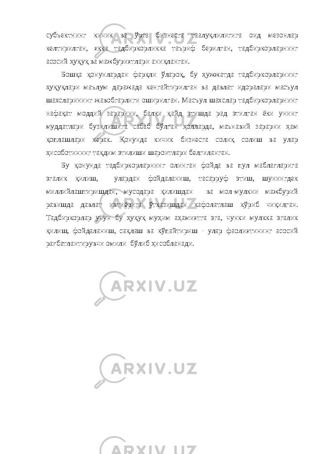 субъектнинг кичик ва ўрта бизнесга таалуқлилигига оид мезонлар келтирилган, якка тадбиркорликка таъриф берилган, тадбиркорларнинг асосий ҳуқуқ ва мажбуриятлари аниқланган. Бошқа қонунлардан фарқли ўлароқ, бу ҳужжатда тадбиркорларнинг ҳуқуқлари маълум даражада кенгайтирилган ва давлат идоралари масъул шахсларининг жавобгарлиги оширилган. Масъул шахслар тадбиркорларнинг нафақат моддий зарарини, балки қайд этишда рад этилган ёки унинг муддатлари бузилишига сабаб бўлган ҳолларда, маънавий зарарни ҳам қоплашлари керак. Қонунда кичик бизнесга солиқ солиш ва улар ҳисоботининг тақдим этилиши шароитлари белгиланган. Бу қонунда тадбиркорларнинг олинган фойда ва пул маблағларига эгалик қилиш, улардан фойдаланиш, тасарруф этиш, шунингдек миллийлаштиришдан, мусодара қилишдан ва мол-мулкни мажбурий равишда давлат ихтиёрига ўтказишдан кафолатлаш кўриб чиқилган. Тадбиркорлар учун бу ҳуқуқ муҳим аҳамиятга эга, чунки мулкка эгалик қилиш, фойдаланиш, сақлаш ва кўпайтириш - улар фаолиятининг асосий рағбатлантирувчи омили бўлиб ҳисобланади. 