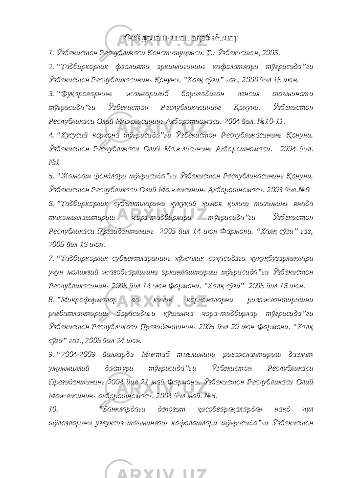 Фойдаланилган адабиётлар 1. Ўзбекистон Республикаси Конституцияси. Т.: Ўзбекистон, 2003. 2. “Тадбиркорлик фаолияти эркинлигининг кафолатлари тўғрисида”ги Ўзбекистон Республикасининг Қонуни. “Халқ сўзи” газ., 2000 йил 15 июн. 3. “Фуқароларнинг жамғарилиб бориладиган пенсия таъминоти тўғрисида”ги Ўзбекистон Республикасининг Қонуни. Ўзбекистон Республикаси Олий Мажлисининг Ахборотномаси. 2004 йил. №10-11. 4. “Хусусий корхона тўғрисида”ги Ўзбекистон Республикасининг Қонуни. Ўзбекистон Республикаси Олий Мажлисининг Ахборотномаси. 2004 йил. №1 5. “Жамоат фондлари тўғрисида”ги Ўзбекистон Республикасининг Қонуни. Ўзбекистон Республикаси Олий Мажлисининг Ахборотномаси. 2003 йил.№9 6. ”Тадбиркорлик субъектларини ҳуқуқий ҳимоя қилиш тизимини янада такомиллаштириш чора-тадбирлари тўғрисида”ги Ўзбекистон Республикаси Президентининг 2005 йил 14 июн Фармони. “Халқ сўзи” газ, 2005 йил 16 июн. 7. “Тадбиркорлик субъектларининг хўжалик соҳасидаги ҳуқуқбузарликлари учун молиявий жавобгарлигини эркинлаштириш тўғрисида”ги Ўзбекистон Республикасининг 2005 йил 14 июн Фармони. “Халқ сўзи” 2005 йил 16 июн. 8. ”Микрофирмалар ва кичик корхоналарни ривожлантиришни рағбатлантириш борасидаги қўшимча чора-тадбирлар тўғрисида”ги Ўзбекистон Республикаси Президентининг 2005 йил 20 июн Фармони. “Халқ сўзи” газ., 2005 йил 24 июн. 9. “2004-2009 йилларда Мактаб таълимини ривожлантириш давлат умуммиллий дастури тўғрисида”ги Ўзбекистон Республикаси Президентининг 2004 йил 21 май Фармони. Ўзбекистон Республикаси Олий Мажлисининг ахборотномаси. 2004 йил май. №5. 10. ”Банклардаги депозит ҳисобварақалардан нақд пул тўловларини узлуксиз таъминлаш кафолатлари тўғрисида”ги Ўзбекистон 