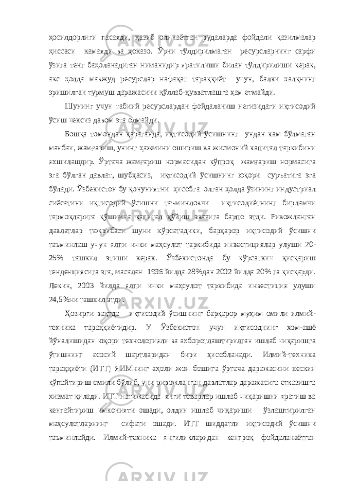 ҳосилдорлиги пасаяди, қазиб олинаётган рудаларда фойдали қазилмалар ҳиссаси камаяди ва ҳоказо. Ўрни тўлдирилмаган ресурсларнинг сарфи ўзига тенг баҳоланадиган ниманидир яратилиши билан тўлдирилиши керак, акс ҳолда мавжуд ресурслар нафақат тараққиёт учун, балки халқнинг эришилган турмуш даражасини қўллаб-қувватлашга ҳам етмайди. Шунинг учун табиий ресурслардан фойдаланиш негизидаги иқтисодий ўсиш чексиз давом эта олмайди. Бошқа томондан қараганда, иқтисодий ўсишнинг ундан кам бўлмаган манбаи, жамғариш, унинг ҳажмини ошириш ва жисмоний капитал таркибини яхшилашдир. Ўртача жамғариш нормасидан кўпроқ жамғариш нормасига эга бўлган давлат, шубҳасиз, иқтисодий ўсишнинг юқори суръатига эга бўлади. Ўзбекистон бу қонуниятни ҳисобга олган ҳолда ўзининг индустриал сиёсатини иқтисодий ўсишни таъминловчи иқтисодиётнинг бирламчи тармоқларига қўшимча капитал қўйиш эвазига барпо этди. Ривожланган давлатлар тажрибаси шуни кўрсатадики, барқарор иқтисодий ўсишни таъминлаш учун ялпи ички маҳсулот таркибида инвестициялар улуши 20- 25% ташкил этиши керак. Ўзбекистонда бу кўрсаткич қисқариш тенденциясига эга, масалан 1996 йилда 28%дан 2002 йилда 20% га қисқарди. Лекин, 2003 йилда ялпи ички маҳсулот таркибида инвестиция улуши 24,5%ни ташкил этди. Ҳозирги вақтда иқтисодий ўсишнинг барқарор муҳим омили илмий- техника тараққиётидир. У Ўзбекистон учун иқтисоднинг хом-ашё йўналишидан юқори технологияли ва ахборотлаштирилган ишлаб чиқаришга ўтишнинг асосий шартларидан бири ҳисобланади. Илмий-техника тараққиёти (ИТТ) ЯИМнинг аҳоли жон бошига ўртача даражасини кескин кўпайтириш омили бўлиб, уни ривожланган давлатлар даражасига етказишга хизмат қилади. ИТТ натижасида янги товарлар ишлаб чиқаришни яратиш ва кенгайтириш имконияти ошади, олдин ишлаб чиқариши ўзлаштирилган маҳсулотларнинг сифати ошади. ИТТ шиддатли иқтисодий ўсишни таъминлайди. Илмий-техника янгиликларидан кенгроқ фойдаланаётган 