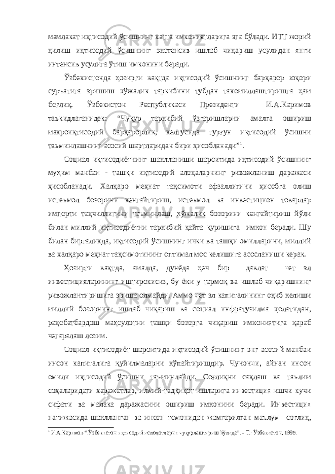 мамлакат иқтисодий ўсишнинг катта имкониятларига эга бўлади. ИТТ жорий қилиш иқтисодий ўсишнинг экстенсив ишлаб чиқариш усулидан янги интенсив усулига ўтиш имконини беради. Ўзбекистонда ҳозирги вақтда иқтисодий ўсишнинг барқарор юқори суръатига эришиш хўжалик таркибини тубдан такомиллаштиришга ҳам боғлиқ. Ўзбекистон Республикаси Президенти И.А.Каримов таъкидлаганидек: “Чуқур таркибий ўзгаришларни амалга ошириш макроиқтисодий барқарорлик, келгусида турғун иқтисодий ўсишни таъминлашнинг асосий шартларидан бири ҳисобланади” 1 . Социал иқтисодиётнинг шаклланиши шароитида иқтисодий ўсишнинг муҳим манбаи - ташқи иқтисодий алоқаларнинг ривожланиш даражаси ҳисобланади. Халқаро меҳнат тақсимоти афзаллигини ҳисобга олиш истеъмол бозорини кенгайтириш, истеъмол ва инвестицион товарлар импорти тақчиллигини таъминлаш, хўжалик бозорини кенгайтириш йўли билан миллий иқтисодиётни таркибий қайта қуришига имкон беради. Шу билан биргаликда, иқтисодий ўсишнинг ички ва ташқи омилларини, миллий ва халқаро меҳнат тақсимотининг оптимал мос келишига асосланиши керак. Ҳозирги вақтда, амалда, дунёда ҳеч бир давлат чет эл инвестицияларининг иштирокисиз, бу ёки у тармоқ ва ишлаб чиқаришнинг ривожлантиришига эриша олмайди. Аммо чет эл капиталининг оқиб келиши миллий бозорнинг ишлаб чиқариш ва социал инфратузилма ҳолатидан, рақобатбардош маҳсулотни ташқи бозорга чиқариш имкониятига қараб чегаралаш лозим. Социал иқтисодиёт шароитида иқтисодий ўсишнинг энг асосий манбаи инсон капиталига қуйилмаларни кўпайтиришдир. Чунончи, айнан инсон омили иқтисодий ўсишни таъминлайди. Соғлиқни сақлаш ва таълим соҳаларидаги харажатлар, илмий-тадқиқот ишларига инвестиция ишчи кучи сифати ва малака даражасини ошириш имконини беради. Инвестиция натижасида шаклланган ва инсон томонидан жамғарилган маълум соғлиқ, 1 И.А.Каримов “.Ўзбекистон иқтисодий ислоҳотларни чуқурлаштириш йўлида”. - Т.: Ўзбекистон, 1995. 