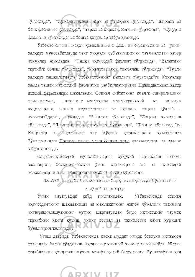 тўғрисида”, “Хўжалик жамиятлари ва ўртоқлик тўғрисида”, “Банклар ва банк фаолияти тўғрисида”, ”Биржа ва биржа фаолияти тўғрисида”, “Суғурта фаолияти тўғрисида” ва бошқа қонунлар қабул қилинди. Ўзбекистоннинг жаҳон ҳамжамиятига фаол интеграциясини ва унинг халқаро муносабатларда тенг ҳуқуқли субъектилигини таъминловчи қатор қонунлар, жумладан “Ташқи иқтисодий фаолият тўғрисида”, “Валютани тартибга солиш тўғрисида”, “Инвестицияни ҳимоялаш тўғрисида”, “Турли халқаро ташкилотларга Ўзбекистоннинг аъзолиги тўғрисида”ги Қонунлар ҳамда ташқи иқтисодий фаолиятни рағбатлантирувчи Президентнинг қатор асосий фармонлари шаклланди. Социал сиёсатнинг амалга оширилишини таъминловчи, шахснинг мустаҳкам конституциявий ва юридик ҳуқуқларини, социал кафолатланган ва аҳолини социал қўллаб – қувватлайдиган, жумладан “Бандлик тўғрисида”, “Социал ҳимоялаш тўғрисида”, “Давлат пенсия таъминоти тўғрисида”, “Таълим тўғрисида”ги Қонунлар ва аҳолининг энг мўҳтож қатламларини ҳимоялашга йўналтирилган Президентнинг қатор Фармонлари , ҳокимиятлар қарорлари қабул қилинди. Социал-иқтисодий муносабатларни ҳуқуқий тартиблаш тизими эволюцион, босқичма-босқич ўтиш характерига эга ва иқтисодий ислоҳотларни амалга оширишга ижобий таъсир кўрсатади. Ижобий таркибий силжишлар - барқарор иқтисодий ўсишнинг зарурий шартидир Ўтган параграфда қайд этилганидек, Ўзбекистонда социал иқтисодиётнинг шаклланиши ва мамлакатнинг жаҳон хўжалиги тизимига интеграциялашувининг муҳим шартларидан бири иқтисодиёт тармоқ таркибини қайта қуриш, унинг социал ва технологик қайта қуришга йўналтирилганлигидир. Ўтиш даврида Ўзбекистонда қисқа муддат ичида бозорни истеъмол товарлари билан тўлдириш, аҳолининг маиший хизмат ва уй-жойга бўлган талабларини қондириш муҳим вазифа қилиб белгиланди. Бу вазифани ҳал 