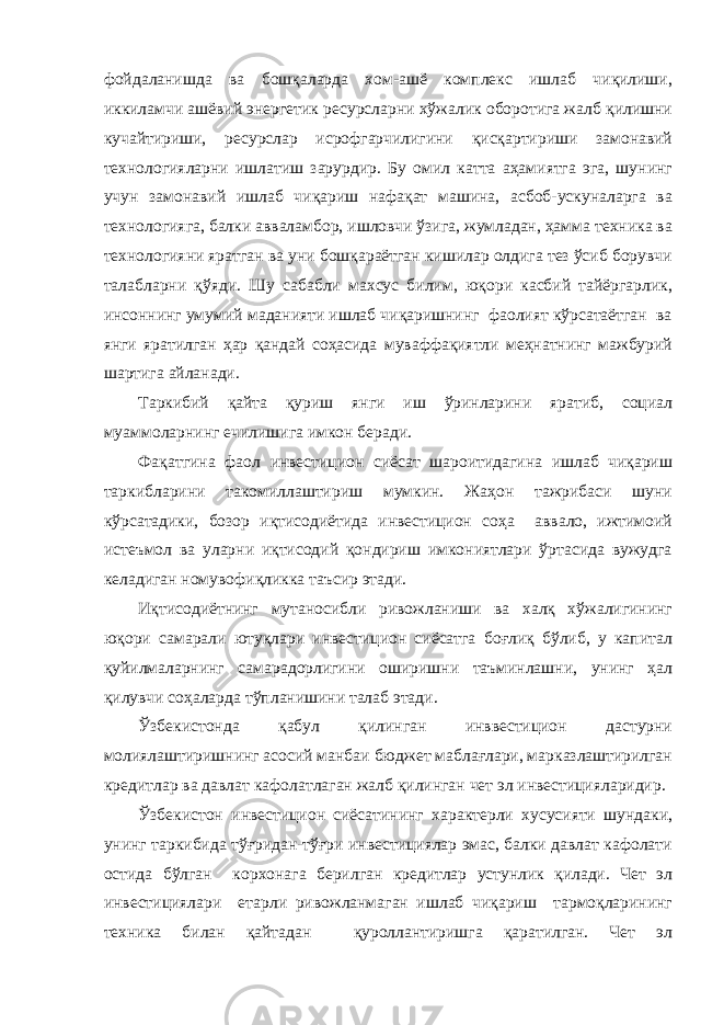 фойдаланишда ва бошқаларда хом-ашё комплекс ишлаб чиқилиши, иккиламчи ашёвий энергетик ресурсларни хўжалик оборотига жалб қилишни кучайтириши, ресурслар исрофгарчилигини қисқартириши замонавий технологияларни ишлатиш зарурдир. Бу омил катта аҳамиятга эга, шунинг учун замонавий ишлаб чиқариш нафақат машина, асбоб-ускуналарга ва технологияга, балки авваламбор, ишловчи ўзига, жумладан, ҳамма техника ва технологияни яратган ва уни бошқараётган кишилар олдига тез ўсиб борувчи талабларни қўяди. Шу сабабли махсус билим, юқори касбий тайёргарлик, инсоннинг умумий маданияти ишлаб чиқаришнинг фаолият кўрсатаётган ва янги яратилган ҳар қандай соҳасида муваффақиятли меҳнатнинг мажбурий шартига айланади. Таркибий қайта қуриш янги иш ўринларини яратиб, социал муаммоларнинг ечилишига имкон беради. Фақатгина фаол инвестицион сиёсат шароитидагина ишлаб чиқариш таркибларини такомиллаштириш мумкин. Жаҳон тажрибаси шуни кўрсатадики, бозор иқтисодиётида инвестицион соҳа аввало, ижтимоий истеъмол ва уларни иқтисодий қондириш имкониятлари ўртасида вужудга келадиган номувофиқликка таъсир этади. Иқтисодиётнинг мутаносибли ривожланиши ва халқ хўжалигининг юқори самарали ютуқлари инвестицион сиёсатга боғлиқ бўлиб, у капитал қуйилмаларнинг самарадорлигини оширишни таъминлашни, унинг ҳал қилувчи соҳаларда тўпланишини талаб этади. Ўзбекистонда қабул қилинган инввестицион дастурни молиялаштиришнинг асосий манбаи бюджет маблағлари, марказлаштирилган кредитлар ва давлат кафолатлаган жалб қилинган чет эл инвестицияларидир. Ўзбекистон инвестицион сиёсатининг характерли хусусияти шундаки, унинг таркибида тўғридан-тўғри инвестициялар эмас, балки давлат кафолати остида бўлган корхонага берилган кредитлар устунлик қилади. Чет эл инвестициялари етарли ривожланмаган ишлаб чиқариш тармоқларининг техника билан қайтадан қуроллантиришга қаратилган. Чет эл 