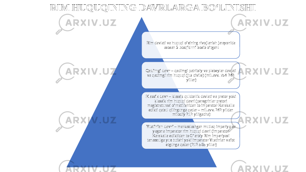 RIM HUQUQINING DAVRLARGA BO‘LINISHI Rim davlati va huquqi o’zining rivojlanish jarayonida asosan 3 bosqichni bosib o’tgan: Qadimgi davr – qadimgi patritsiy va plebeylar davlati va qadimgi rim huquqi (jus civile) (mil.avv. 754-242- yillar) Klassik davr – klassik quldorlik davlati va pretor yoki klassik rim huquqi davri (peregrinlar pretori magistraturasi o’rnatilishidan to imperator Karakalla edikti qabul qilingunga qadar – mil.avv. 242-yildan milodiy 212-yiligacha) Yustinian davri – markazlashgan mutlaq imperiya va yagona imperator rim huquqi davri (imperator Karakalla ediktidan to G’arbiy Rim imperiyasi tanazzulga yuz tutishi yoki imperator Yustinian vafot etgunga qadar (212-565-yillar) 