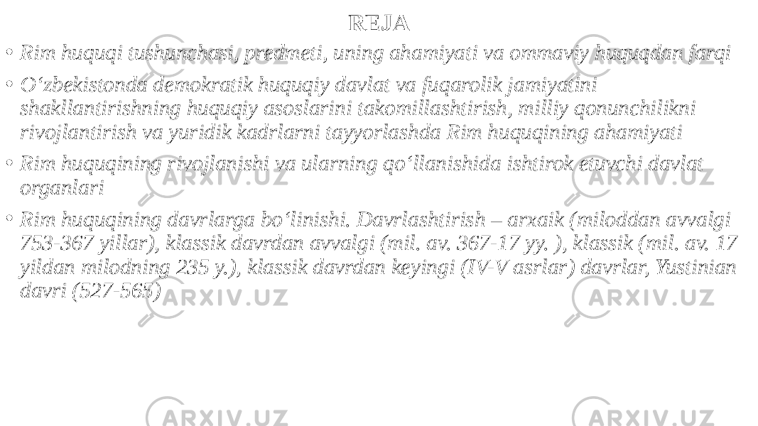 REJA • Rim huquqi tushunchasi, predmeti, uning ahamiyati va ommaviy huquqdan farqi • O‘zbekistonda demokratik huquqiy davlat va fuqarolik jamiyatini shakllantirishning huquqiy asoslarini takomillashtirish, milliy qonunchilikni rivojlantirish va yuridik kadrlarni tayyorlashda Rim huquqining ahamiyati • Rim huquqining rivojlanishi va ularning qo‘llanishida ishtirok etuvchi davlat organlari • Rim huquqining davrlarga bo‘linishi. Davrlashtirish – arxaik (miloddan avvalgi 753-367 yillar), klassik davrdan avvalgi (mil. av. 367-17 yy. ), klassik (mil. av. 17 yildan milodning 235 y.), klassik davrdan keyingi (IV-V asrlar) davrlar, Yustinian davri (527-565) 