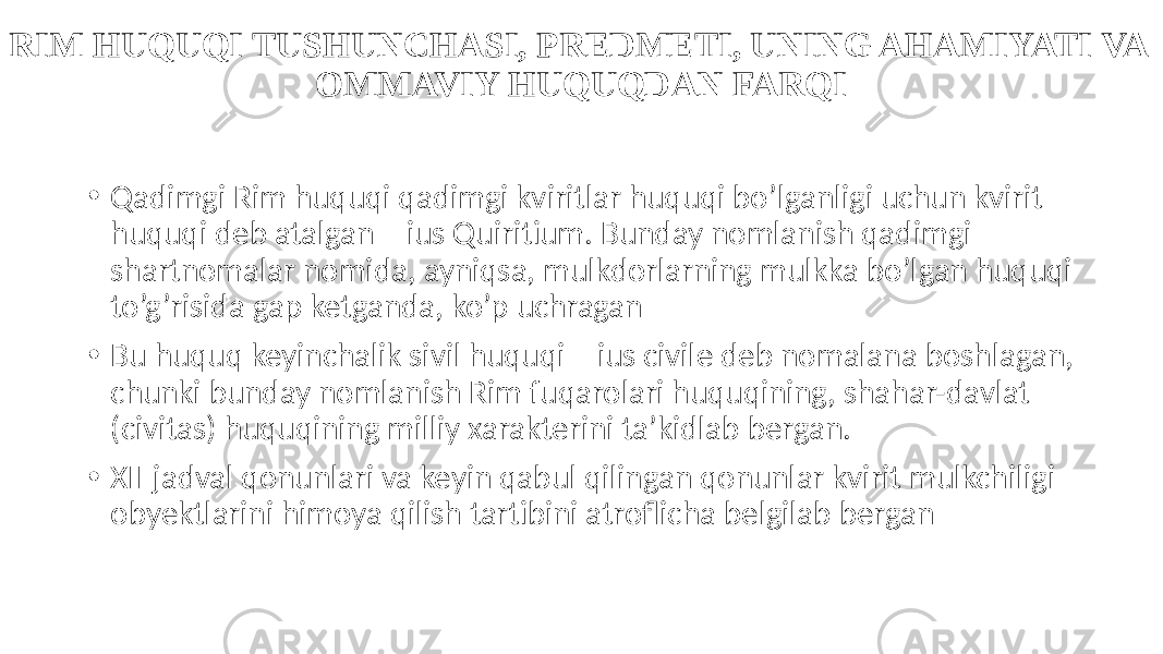 RIM HUQUQI TUSHUNCHASI, PREDMETI, UNING AHAMIYATI VA OMMAVIY HUQUQDAN FARQI • Qadimgi Rim huquqi qadimgi kviritlar huquqi bo’lganligi uchun kvirit huquqi deb atalgan – ius Quiritium. Bunday nomlanish qadimgi shartnomalar nomida, ayniqsa, mulkdorlarning mulkka bo’lgan huquqi to’g’risida gap ketganda, ko’p uchragan • Bu huquq keyinchalik sivil huquqi – ius civile deb nomalana boshlagan, chunki bunday nomlanish Rim fuqarolari huquqining, shahar-davlat (civitas) huquqining milliy xarakterini ta’kidlab bergan. • XII jadval qonunlari va keyin qabul qilingan qonunlar kvirit mulkchiligi obyektlarini himoya qilish tartibini atroflicha belgilab bergan 