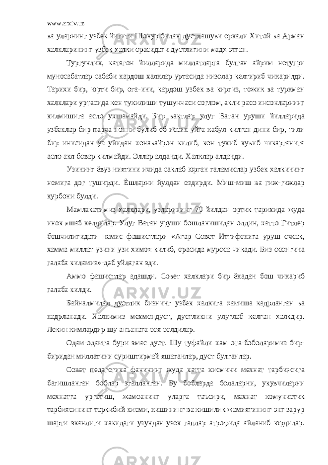 www.arxiv.uz ва уларнинг узбек йигити Шонур билан дустлашуви оркали Хитой ва Арман халкларининг узбек халки орасидаги дустлигини мадх этган. Тургунлик, катагон йилларида миллатларга булган айрим нотугри муносабатлар сабаби кардош халклар уртасида низолар келтириб чикарилди. Тарихи бир, юрти бир, ога-ини, кардош узбек ва киргиз, тожик ва туркман халклари уртасида кон тукилиши тушунчаси соглом, акли расо инсонларнинг килмишига асло ухшамайди. Бир вактлар улуг Ватан уруши йилларида узбеклар бир парча нонни булиб еб иссик уйга кабул килган дини бир, тили бир инисидан уз уйидан хонавайрон килиб, кон тукиб кувиб чикарганига асло акл бовар килмайди. Эллар алданди. Халклар алданди. Узининг ёвуз ниятини ичида саклаб юрган галамислар узбек халкининг номига дог туширди. Ёшларни йулдан оздирди. Миш-миш ва гиж-гижлар курбони булди. Мамлакатимиз халклари, узларининг 70 йилдан ортик тарихида жуда инок яшаб келдилар. Улуг Ватан уруши бошланишидан олдин, хатто Гитлер бошчилигидаги немис фашистлари «Агар Совет Иттифокига уруш очсак, хамма миллат узини узи химоя килиб, орасида муроса чикади. Биз осонгина галаба киламиз»-деб уйлаган эди. Аммо фашистлар адашди. Совет халклари бир ёкадан бош чикариб галаба килди. Байналмилал дустлик бизнинг узбек халкига хамиша кадрланган ва кадрланади. Халкимиз мехмондуст, дустликни улуглаб келган халкдир. Лекин кимлардир шу анъанага соя солдилар. Одам-одамга бури эмас дуст. Шу туфайли хам ота-боболаримиз бир- биридан миллатини суриштирмай яшаганлар, дуст булганлар. Совет педагогика фанининг жуда катта кисмини мехнат тарбиясига багишланган боблар эгалланган. Бу бобларда болаларни, укувчиларни мехнатга ургатиш, жамоанинг уларга таъсири, мехнат комунистик тарбиясининг таркибий кисми, кишининг ва кишилик жамиятининг энг зарур шарти эканлиги хакидаги узундан-узок гаплар атрофида айланиб юрдилар. 