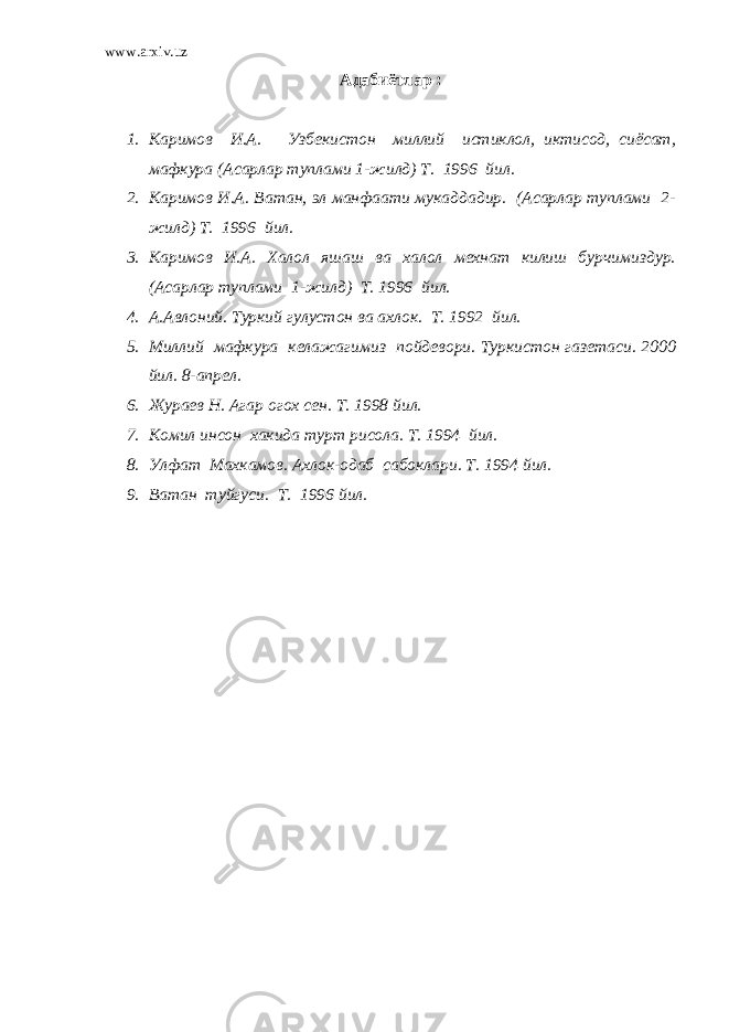 www.arxiv.uz Адабиётлар : 1. Каримов И.А. Узбекистон миллий истиклол, иктисод, сиёсат, мафкура (Асарлар туплами 1-жилд) Т. 1996 йил. 2. Каримов И.А. Ватан, эл манфаати мукаддадир. (Асарлар туплами 2- жилд) Т. 1996 йил. 3. Каримов И.А. Халол яшаш ва халол мехнат килиш бурчимиздур. (Асарлар туплами 1-жилд) Т. 1996 йил. 4. А.Авлоний. Туркий гулустон ва ахлок. Т. 1992 йил. 5. Миллий мафкура келажагимиз пойдевори. Туркистон газетаси. 2000 йил. 8-апрел. 6. Жураев Н. Агар огох сен. Т. 1998 йил. 7. Комил инсон хакида турт рисола. Т. 1994 йил. 8. Улфат Махкамов. Ахлок-одаб сабоклари. Т. 1994 йил. 9. Ватан туйгуси. Т. 1996 йил. 