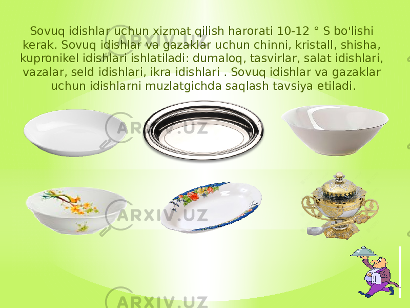 Sovuq idishlar uchun xizmat qilish harorati 10-12 ° S bo&#39;lishi kerak. Sovuq idishlar va gazaklar uchun chinni, kristall, shisha, kupronikel idishlari ishlatiladi: dumaloq, tasvirlar, salat idishlari, vazalar, seld idishlari, ikra idishlari . Sovuq idishlar va gazaklar uchun idishlarni muzlatgichda saqlash tavsiya etiladi. 