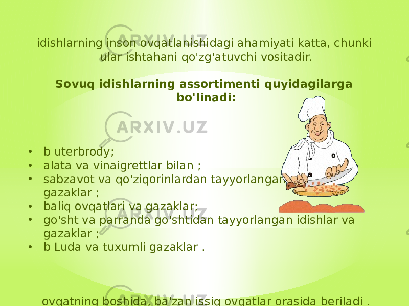 idishlarning inson ovqatlanishidagi ahamiyati katta, chunki ular ishtahani qo&#39;zg&#39;atuvchi vositadir. Sovuq idishlarning assortimenti quyidagilarga bo&#39;linadi: • b uterbrody; • alata va vinaigrettlar bilan ; • sabzavot va qo&#39;ziqorinlardan tayyorlangan idishlar va gazaklar ; • baliq ovqatlari va gazaklar; • go&#39;sht va parranda go&#39;shtidan tayyorlangan idishlar va gazaklar ; • b Luda va tuxumli gazaklar . ovqatning boshida, ba&#39;zan issiq ovqatlar orasida beriladi . 