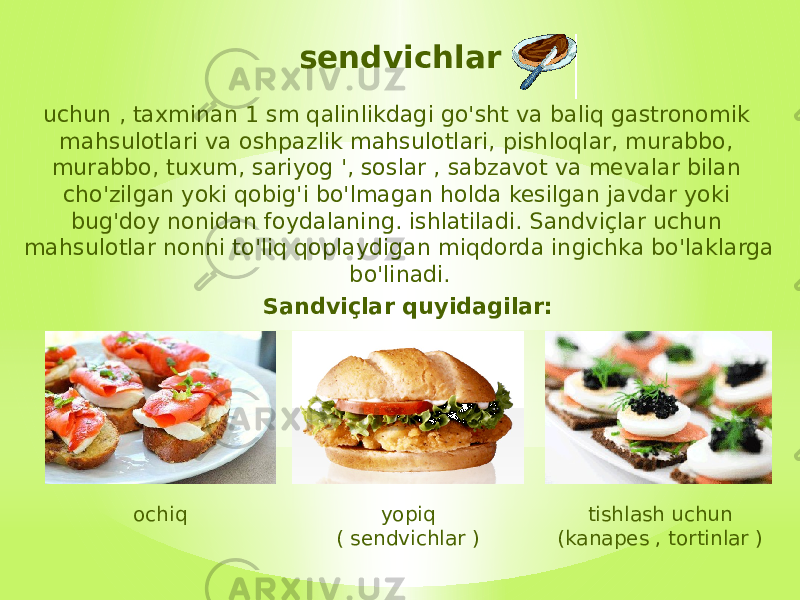 sendvichlar uchun , taxminan 1 sm qalinlikdagi go&#39;sht va baliq gastronomik mahsulotlari va oshpazlik mahsulotlari, pishloqlar, murabbo, murabbo, tuxum, sariyog &#39;, soslar , sabzavot va mevalar bilan cho&#39;zilgan yoki qobig&#39;i bo&#39;lmagan holda kesilgan javdar yoki bug&#39;doy nonidan foydalaning. ishlatiladi. Sandviçlar uchun mahsulotlar nonni to&#39;liq qoplaydigan miqdorda ingichka bo&#39;laklarga bo&#39;linadi. Sandviçlar quyidagilar: ochiq yopiq ( sendvichlar ) tishlash uchun (kanapes , tortinlar ) 