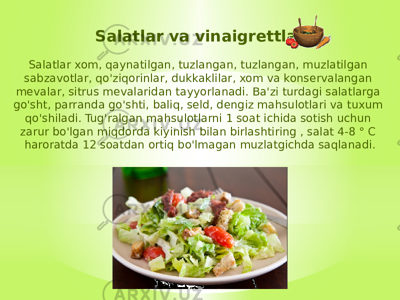 Salatlar va vinaigrettlar Salatlar xom, qaynatilgan, tuzlangan, tuzlangan, muzlatilgan sabzavotlar, qo&#39;ziqorinlar, dukkaklilar, xom va konservalangan mevalar, sitrus mevalaridan tayyorlanadi. Ba&#39;zi turdagi salatlarga go&#39;sht, parranda go&#39;shti, baliq, seld, dengiz mahsulotlari va tuxum qo&#39;shiladi. Tug&#39;ralgan mahsulotlarni 1 soat ichida sotish uchun zarur bo&#39;lgan miqdorda kiyinish bilan birlashtiring , salat 4-8 ° C haroratda 12 soatdan ortiq bo&#39;lmagan muzlatgichda saqlanadi. 