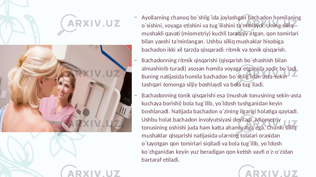 – Ayollarning chanoq bo`shlig`ida joylashgan bachadon homilaning o`sishini, voyaga еtishini va tug`ilishini ta&#39;minlaydi. Uning silliq mushakli qavati (miomеtriy) kuchli taraqqiy etgan, qon tomirlari bilan yaxshi ta&#39;minlangan. Ushbu silliq mushaklar hisobiga bachadon ikki xil tarzda qisqaradi: ritmik va tonik qisqarish. – Bachadonning ritmik qisqarishi (qisqarish bo`shashish bilan almashinib turadi) asosan homila voyaga еtganida sodir bo`ladi. Buning natijasida homila bachadon bo`shlig`idan asta-sеkin tashqari tomonga siljiy boshlaydi va bola tug`iladi. – Bachadonning tonik qisqarishi esa (mushak tonusining sеkin-asta kuchaya borishi) bola tug`ilib, yo`ldosh tushganidan kеyin boshlanadi. Natijada bachadon o`zining ilgarigi holatiga qaytadi. Ushbu holat bachadon involyutsiyasi dеyiladi. Miomеtriy tonusining oshishi juda ham katta ahamiyatga ega. Chunki silliq mushaklar qisqarishi natijasida ularning tolalari orasidan o`tayotgan qon tomirlari siqiladi va bola tug`ilib, yo`ldosh ko`chganidan kеyin yuz bеradigan qon kеtish xavfi o`z-o`zidan bartaraf etiladi. 