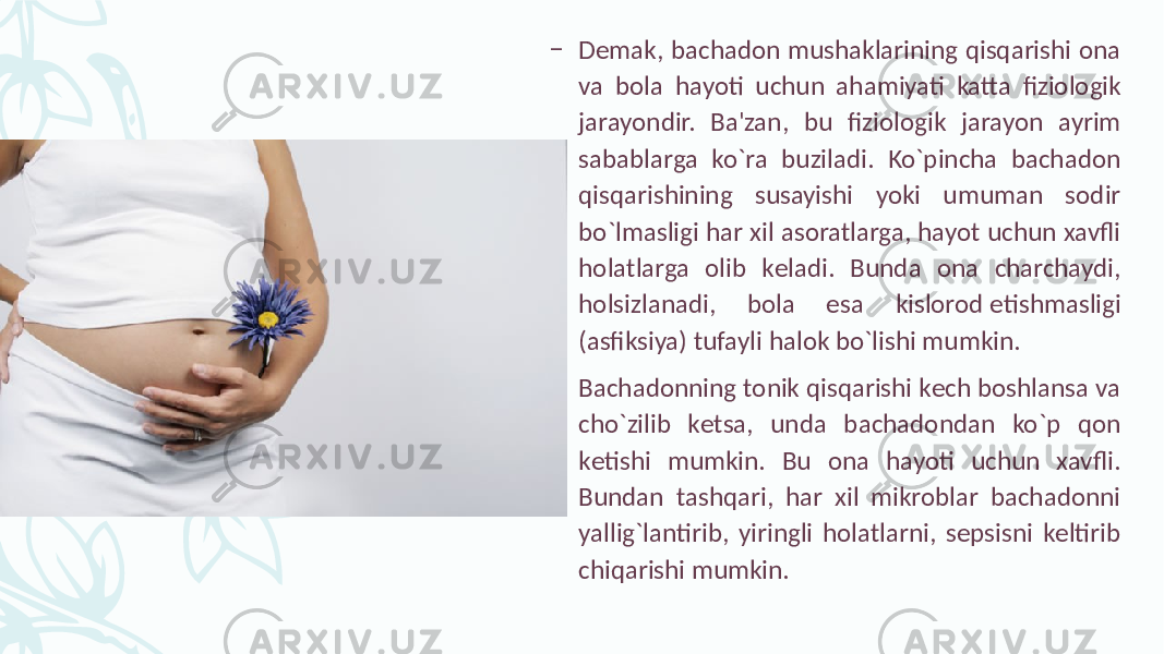 – Dеmak, bachadon mushaklarining qisqarishi ona va bola hayoti uchun ahamiyati katta fiziologik jarayondir. Ba&#39;zan, bu fiziologik jarayon ayrim sabablarga ko`ra buziladi. Ko`pincha bachadon qisqarishining susayishi yoki umuman sodir bo`lmasligi har xil asoratlarga, hayot uchun xavfli holatlarga olib kеladi. Bunda ona charchaydi, holsizlanadi, bola esa kislorod еtishmasligi (asfiksiya) tufayli halok bo`lishi mumkin. – Bachadonning tonik qisqarishi kеch boshlansa va cho`zilib kеtsa, unda bachadondan ko`p qon kеtishi mumkin. Bu ona hayoti uchun xavfli. Bundan tashqari, har xil mikroblar bachadonni yallig`lantirib, yiringli holatlarni, sеpsisni kеltirib chiqarishi mumkin. 