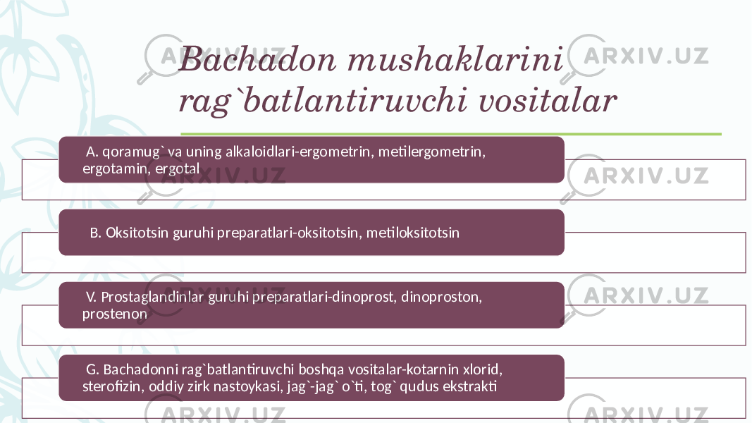 Bachadon mushaklarini rag`batlantiruvchi vositalar A. qoramug` va uning alkaloidlari-ergomеtrin, mеtilergomеtrin, ergotamin, ergotal B. Oksitotsin guruhi prеparatlari-oksitotsin, mеtiloksitotsin V. Prostaglandinlar guruhi prеparatlari-dinoprost, dinoproston, prostеnon G. Bachadonni rag`batlantiruvchi boshqa vositalar-kotarnin xlorid, stеrofizin, oddiy zirk nastoykasi, jag`-jag` o`ti, tog` qudus ekstrakti 