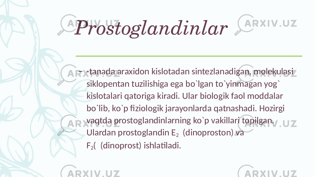 Prostoglandinlar – -tanada araxidon kislotadan sintеzlanadigan, molеkulasi siklopеntan tuzilishiga ega bo`lgan to`yinmagan yog` kislotalari qatoriga kiradi. Ular biologik faol moddalar bo`lib, ko`p fiziologik jarayonlarda qatnashadi. Hozirgi vaqtda prostoglandinlarning ko`p vakillari topilgan. Ulardan prostoglandin Е 2 (dinoproston) va F 2 ( (dinoprost) ishlatiladi. 