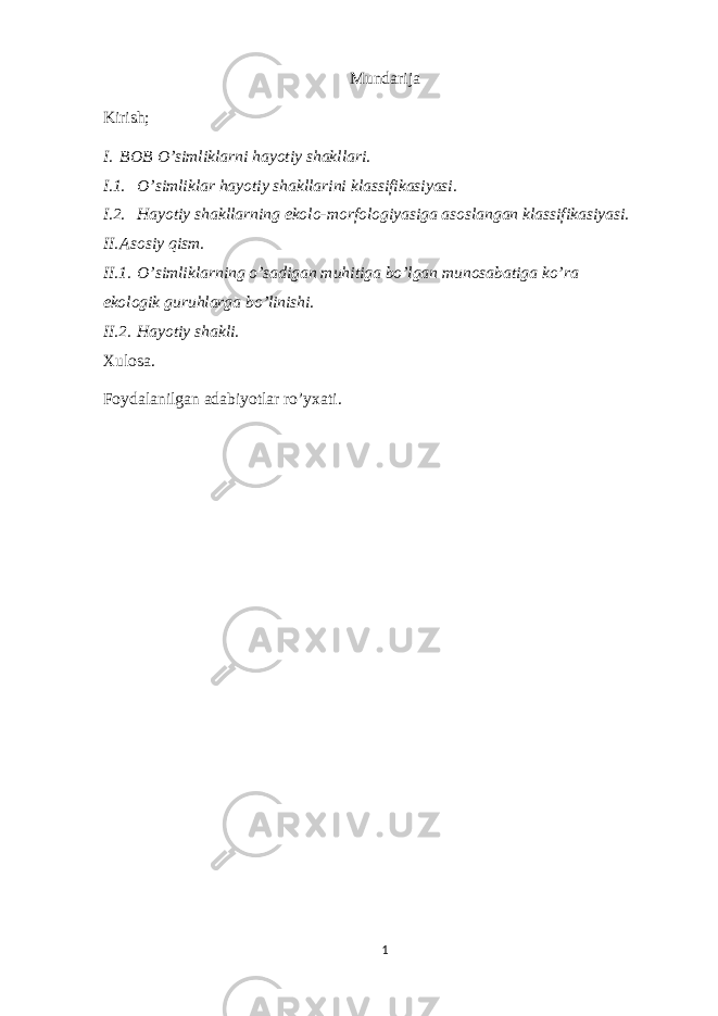 Mundarija Kirish; I. BOB O’simliklarni hayotiy shakllari. I.1. O’simliklar hayotiy shakllarini klassifikasiyasi. I.2. Hayotiy shakllarning ekolo-morfologiyasiga asoslangan klassifikasiyasi. II. Asosiy qism. II.1. O’simliklarning o’sadigan muhitiga bo’lgan munosabatiga ko’ra ekologik guruhlarga bo’linishi. II.2. Hayotiy shakli. Xulosa. Foydalanilgan adabiyotlar ro’yxati. 1 