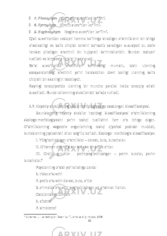  7. Phaeophyta – Qo’ng’ir suvo’tlar bo’limi.  8. Pyrrophyta – Pirofit suvo’tlar bo’limi.  9. Euglenophyta – Evglena suvo’tlar bo’limi. Qizil suvo’tlaridan tashqari hamma bo’limga kiradigan o’simliklarni bir-biriga o’xshashligi va kelib chiqish tarixini ko’rsatib beradigan xususiyati bu aktiv harakat qiladigan xivchinli bir hujayrali ko’rinishlaridir. Bundan tashqari tuzilishi va kimyoviy tarkibi hisoblanadi. Ba’zi suvo’tlarida xivchinlari bo’lmasligi mumkin, lekin ularning zoosporalaridagi xivchinli ya’ni harakatchan davri borligi ularning kelib chiqishi bir ekanligini isbotlaydi. Keyingi taraqqiyotida ularning bir muncha parallel holda taraqqiy etishi kuzatiladi. Bunda tallomning shakllanishi ko’zda tutiladi. 1.2. Hayotiy shakllarning ekolo-morfologiyasiga asoslangan klassifikasiyasi. Raunkierning hayotiy shakllar haqidagi klassifikasiyasi o’simliklarning ekologo-morfologiyasini ya’ni tashqi tuzilishini ham o’z ichiga olgan. O’simliklarning vegetativ organlarining tashqi qiyofasi yashash muddati, kurtaklarning joylashishi bilan bog’liq bo’ladi. Ekologo- morfologik klassifikasiya: I. YOg’ochlashgan o’simliklar – daraxt, buta, butachalar. II. O’tsimon o’simliklar - ko’p va bir yillik o’tlar. III. Oraliq guruhlar - yarimyog’ochlashgan – yarim butalar, yarim butachalar. 4 Poyalarning o’sish yo’nalishiga qarab: 1. tikka o’suvchi 2. yotib o’suvchi daraxt, buta, o’tlar 3. o’rmalab o’suvchi yog’ochlashgan va o’tsimon lianlar. Oziqlanishiga binoan: 1. aftotrof 2. simbiotrof 4 Kursanov L.I. va boshqalar. Botanika. T., o’rta va oliy maktab, 1978 10 