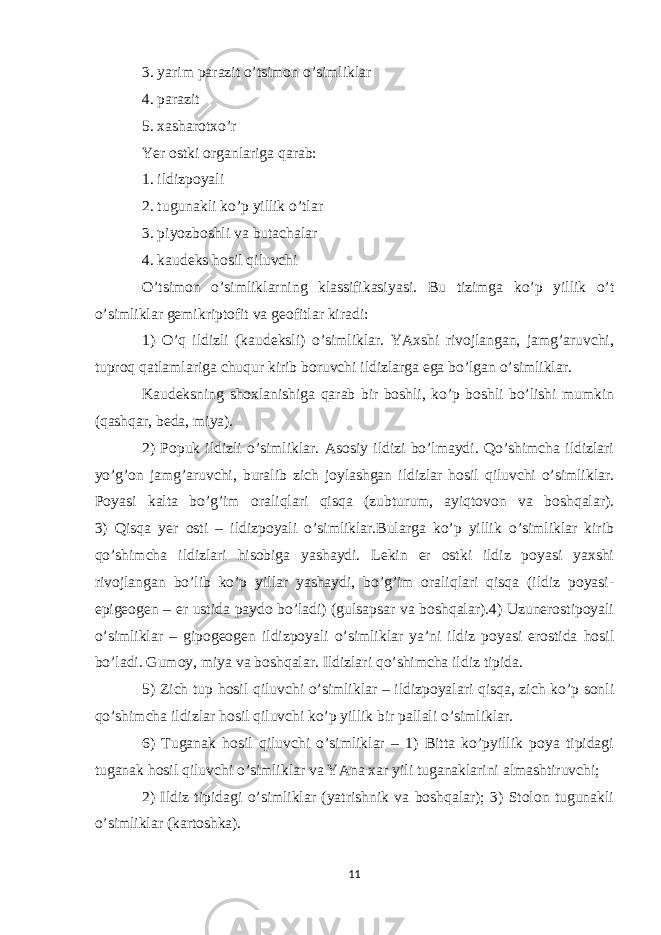 3. yarim parazit o’tsimon o’simliklar 4. parazit 5. xasharotxo’r Yer ostki organlariga qarab: 1. ildizpoyali 2. tugunakli ko’p yillik o’tlar 3. piyozboshli va butachalar 4. kaudeks hosil qiluvchi O’tsimon o’simliklarning klassifikasiyasi. Bu tizimga ko’p yillik o’t o’simliklar gemikriptofit va geofitlar kiradi: 1) O’q ildizli (kaudeksli) o’simliklar. YAxshi rivojlangan, jamg’aruvchi, tuproq qatlamlariga chuqur kirib boruvchi ildizlarga ega bo’lgan o’simliklar. Kaudeksning shoxlanishiga qarab bir boshli, ko’p boshli bo’lishi mumkin (qashqar, beda, miya). 2) Popuk ildizli o’simliklar. Asosiy ildizi bo’lmaydi. Qo’shimcha ildizlari yo’g’on jamg’aruvchi, buralib zich joylashgan ildizlar hosil qiluvchi o’simliklar. Poyasi kalta bo’g’im oraliqlari qisqa (zubturum, ayiqtovon va boshqalar). 3) Qisqa yer osti – ildizpoyali o’simliklar.Bularga ko’p yillik o’simliklar kirib qo’shimcha ildizlari hisobiga yashaydi. Lekin er ostki ildiz poyasi yaxshi rivojlangan bo’lib ko’p yillar yashaydi, bo’g’im oraliqlari qisqa (ildiz poyasi- epigeogen – er ustida paydo bo’ladi) (gulsapsar va boshqalar).4) Uzunerostipoyali o’simliklar – gipogeogen ildizpoyali o’simliklar ya’ni ildiz poyasi erostida hosil bo’ladi. Gumoy, miya va boshqalar. Ildizlari qo’shimcha ildiz tipida. 5) Zich tup hosil qiluvchi o’simliklar – ildizpoyalari qisqa, zich ko’p sonli qo’shimcha ildizlar hosil qiluvchi ko’p yillik bir pallali o’simliklar. 6) Tuganak hosil qiluvchi o’simliklar – 1) Bitta ko’pyillik poya tipidagi tuganak hosil qiluvchi o’simliklar va YAna xar yili tuganaklarini almashtiruvchi; 2) Ildiz tipidagi o’simliklar (yatrishnik va boshqalar); 3) Stolon tugunakli o’simliklar (kartoshka). 11 