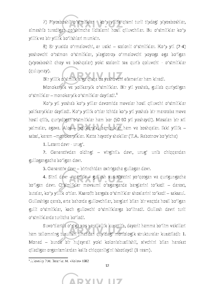 7) Piyozboshli o’simliklar - ko’p yillik qismi turli tipdagi piyozboshlar, almashib turadigan qo’shimcha ildizlarni hosil qiluvchilar. Bu o’simliklar ko’p yillik va bir yillik bo’lishlari mumkin. 8) Er yuzida o’rmalovchi, er ustki – stalonli o’simliklar. Ko’p yil (2-4) yashovchi o’tsimon o’simliklar, plagiotrop o’rmalovchi poyaga ega bo’lgan (piyozboshli choy va boshqalar) yoki stalonli tez qurib qoluvchi - o’simliklar (qulupnay). Bir yillik o’simliklarga qisqa oz yashovchi efemerlar ham kiradi. Monokarpik va polikarpik o’simliklar. Bir yil yashab, gullab quriydigan o’simliklar – monokarpik o’simliklar deyiladi. 5 Ko’p yil yashab ko’p yillar davomida mevalar hosil qiluvchi o’simliklar polikarpiklar deyiladi. Ko’p yillik o’tlar ichida ko’p yil yashab bir marotaba meva hosil qilib, quriydigan o’simliklar ham bor (50-60 yil yashaydi). Masalan bir xil palmalar, agava. Aloe – polikarpik, bambuklar ham va boshqalar. Ikki yillik – sabzi, karam –monokarpiklar. Katta hayotiy shakllar (T.A. Rabotnov bo’yicha) 1. Latent davr - urug’. 2. Generativdan oldingi – virginilь davr, urug’ unib chiqqandan gullagangacha bo’lgan davr. 3. Generativ davr – birinchidan oxirigacha gullagan davr. 4. Sinil davr – qarilik – gullash xususiyatini yo’qotgan va qurigungacha bo’lgan davr. O’simliklar mavsumi o’zgarganda barglarini to’kadi – daraxt, butalar, ko’p yillik o’tlar. Kserofit bargsiz o’simliklar shoxlarini to’kadi – saksaul. Gullashiga qarab, erta bahorda gullovchilar, barglari bilan bir vaqtda hosil bo’lgan gulli o’simliklar, kech gullovchi o’simliklarga bo’linadi. Gullash davri turli o’simliklarda turlicha bo’ladi. Suvo’tlarida o’ziga xos parallellik kuzatilib, deyarli hamma bo’lim vakillari ham tallomning tuzulishi jihatidan quyidagi morfologik strukturalar kuzatiladi: 1. Monad – bunda bir hujayrali yoki kolonialtuzilishli, xivchini bilan harakat qiladigan organizmlardan kelib chiqqanligini isbotlaydi (1-rasm). 5 Jukovskiy P.M. Botanka. M. «Kolos» 1982 12 