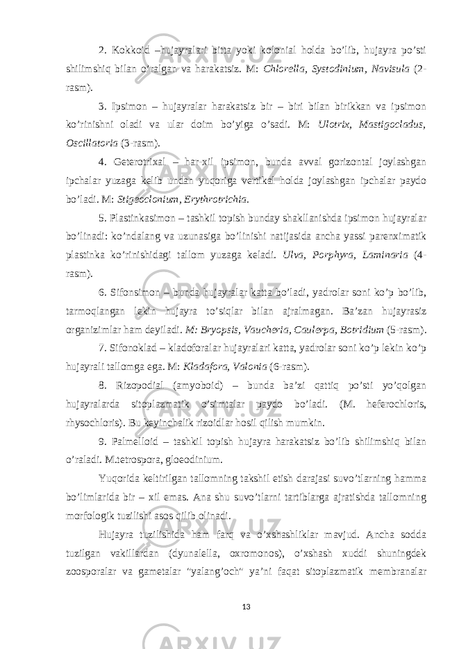 2. Kokkoid –hujayralari bitta yoki kolonial holda bo’lib, hujayra po’sti shilimshiq bilan o’ralgan va harakatsiz. M: Chlorella, Systodinium, Navisula (2- rasm). 3. Ipsimon – hujayralar harakatsiz bir – biri bilan birikkan va ipsimon ko’rinishni oladi va ular doim bo’yiga o’sadi. M: Ulotrix, Mastigocladus, Oscillatoria (3-rasm). 4. Geterotrixal – har-xil ipsimon, bunda avval gorizontal joylashgan ipchalar yuzaga kelib undan yuqoriga vertikal holda joylashgan ipchalar paydo bo’ladi. M: Stigeoclonium, Erythrotrichia. 5. Plastinkasimon – tashkil topish bunday shakllanishda ipsimon hujayralar bo’linadi: ko’ndalang va uzunasiga bo’linishi natijasida ancha yassi parenximatik plastinka ko’rinishidagi tallom yuzaga keladi. Ulva, Porphyra, Laminaria (4- rasm). 6. Sifonsimon – bunda hujayralar katta bo’ladi, yadrolar soni ko’p bo’lib, tarmoqlangan lekin hujayra to’siqlar bilan ajralmagan. Ba’zan hujayrasiz organizimlar ham deyiladi. M: Bryopsis, Vaucheria, Caulerpa, Botridium (5-rasm). 7. Sifonoklad – kladoforalar hujayralari katta, yadrolar soni ko’p lekin ko’p hujayrali tallomga ega. M: Kladafora, Valonia (6-rasm). 8. Rizopodial (amyoboid) – bunda ba’zi qattiq po’sti yo’qolgan hujayralarda sitoplazmatik o’simtalar paydo bo’ladi. (M. heferochloris, rhysochloris). Bu keyinchalik rizoidlar hosil qilish mumkin. 9. Palmelloid – tashkil topish hujayra harakatsiz bo’lib shilimshiq bilan o’raladi. M.tetrospora, gloeodinium. Yuqorida keltirilgan tallomning takshil etish darajasi suvo’tlarning hamma bo’limlarida bir – xil emas. Ana shu suvo’tlarni tartiblarga ajratishda tallomning morfologik tuzilishi asos qilib olinadi. Hujayra tuzilishida ham farq va o’xshashliklar mavjud. Ancha sodda tuzilgan vakillardan (dyunalella, oxromonos), o’xshash xuddi shuningdek zoosporalar va gametalar &#34;yalang’och&#34; ya’ni faqat sitoplazmatik membranalar 13 