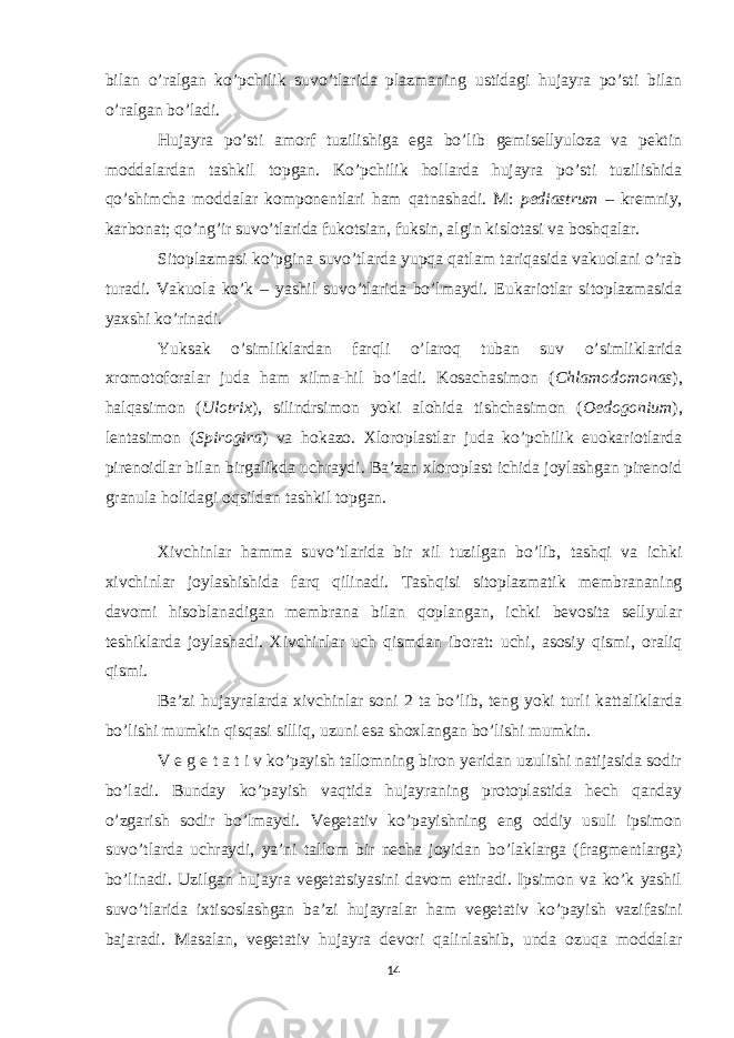 bilan o’ralgan ko’pchilik suvo’tlarida plazmaning ustidagi hujayra po’sti bilan o’ralgan bo’ladi. Hujayra po’sti amorf tuzilishiga ega bo’lib gemisellyuloza va pektin moddalardan tashkil topgan. Ko’pchilik hollarda hujayra po’sti tuzilishida qo’shimcha moddalar komponentlari ham qatnashadi. M: pediastrum – kremniy, karbonat; qo’ng’ir suvo’tlarida fukotsian, fuksin, algin kislotasi va boshqalar. Sitoplazmasi ko’pgina suvo’tlarda yupqa qatlam tariqasida vakuolani o’rab turadi. Vakuola ko’k – yashil suvo’tlarida bo’lmaydi. Eukariotlar sitoplazmasida yaxshi ko’rinadi. Yuksak o’simliklardan farqli o’laroq tuban suv o’simliklarida xromotoforalar juda ham xilma-hil bo’ladi. Kosachasimon ( Chlamodomonas ), halqasimon ( Ulotrix ), silindrsimon yoki alohida tishchasimon ( Oedogonium ), lentasimon ( Spirogira ) va hokazo. Xloroplastlar juda ko’pchilik euokariotlarda pirenoidlar bilan birgalikda uchraydi. Ba’zan xloroplast ichida joylashgan pirenoid granula holidagi oqsildan tashkil topgan. Xivchinlar hamma suvo’tlarida bir xil tuzilgan bo’lib, tashqi va ichki xivchinlar joylashishida farq qilinadi. Tashqisi sitoplazmatik membrananing davomi hisoblanadigan membrana bilan qoplangan, ichki bevosita sellyular teshiklarda joylashadi. Xivchinlar uch qismdan iborat: uchi, asosiy qismi, oraliq qismi. Ba’zi hujayralarda xivchinlar soni 2 ta bo’lib, teng yoki turli kattaliklarda bo’lishi mumkin qisqasi silliq, uzuni esa shoxlangan bo’lishi mumkin. V e g e t a t i v ko’payish tallomning biron yeridan uzulishi natijasida sodir bo’ladi. Bunday ko’payish vaqtida hujayraning protoplastida hech qanday o’zgarish sodir bo’lmaydi. Vegetativ ko’payishning eng oddiy usuli ipsimon suvo’tlarda uchraydi, ya’ni tallom bir necha joyidan bo’laklarga (fragmentlarga) bo’linadi. Uzilgan hujayra vegetatsiyasini davom ettiradi. Ipsimon va ko’k yashil suvo’tlarida ixtisoslashgan ba’zi hujayralar ham vegetativ ko’payish vazifasini bajaradi. Masalan, vegetativ hujayra devori qalinlashib, unda ozuqa moddalar 14 