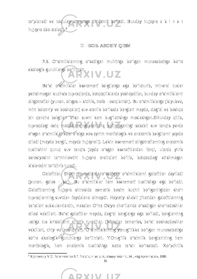 to’planadi va noqulay sharoitga chidamli bo’ladi. Bunday hujayra a k i n e t hujayra deb ataladi. 6 II - BOB. ASOSIY QISM 2.1. O’simliklarning o’sadigan muhitiga bo’lgan munosabatiga ko’ra ekologik guruhlarga bo’linishi. Ba’zi o’simliklar kseromorf belgilarga ega bo’laturib, mineral tuzlar yetishmagan kuchsiz tuproqlarda, botqoqliklarda yashaydilar, bunday o’simliklarni oligotroflar (yunon. oligos – kichik, trofe - oziqlanish). Bu o’simliklarga (klyukva, mirt bolotniy va boshqalar) suv etarlik bo’lsada barglari mayda, dag’al va boshqa bir qancha belgilari bilan suvni kam bug’latishga moslashgan.SHunday qilib, tuproqdagi oziq moddalarning etarlicha bo’lmaganligi sababli suv tanqis yerda o’sgan o’simliklar kabi o’ziga xos ayrim morfologik va anatomik belgilarni paydo qiladi (mayda bargli, mayda hujayrali). Lekin kseromorf oligotroflarning anatomik tuzilishini quruq suv tanqis joyda o’sgan kserofitlardan farqi, ularda yirik aerosiyasini ta’minlovchi hujayra oraliqlari bo’lib, botqoqdagi etishmagan kislorodni to’ldirib turadi. Galofitlar. SHo’r tuproqlarda o’sadigan o’simliklarni galofitlar deyiladi (yunon. galos - sol). Bu o’simliklar ham kseromorf tuzilishga ega bo’ladi. Galofitlarning hujayra shirasida osmotik bosim kuchli bo’lganligidan sho’r tuproqlarning suvidan foydalana olmaydi. Hayotiy shakli jihatidan galofitlarning ba’zilari sukkulentlardir, masalan O’rta Osiyo cho’llarida o’sadigan sho’radoshlar oilasi vakillari. Ba’zi galofitlar mayda, dag’al barglarga ega bo’ladi, barglarning ustiga tuz kristallarni ajratib turadilar. (Masalan tamariks, ba’zi boshoqdoshlar vakillari, chiy va boshqalar). O’simliklarning yorug’likka bo’lgan munosabatiga ko’ra ekologik guruhlarga bo’linishi. YOrug’lik o’simlik barglarining ham morfologik, ham anatomik tuzilishiga katta ta’sir ko’rsatadi. Ko’pchilik 6 Xrjanovskiy V.G. Panomorenko S.F. Praktikum po kursu obщey botaniki, M., «Agropromizdat», 1989. 15 