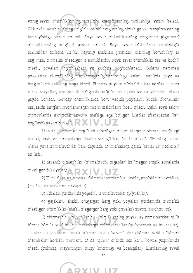 yorug’sevar o’simliklarning tuzilishi kserofitlarning tuzilishiga yaqin keladi. CHunki quyosh nurining to’g’ri tushishi barglarning qizishiga va transpirasiyaning kuchayishiga sabab bo’ladi. Soya sevar o’simliklarning barglarida gigromorf o’simliklarning belgilari paydo bo’ladi. Soya sevar o’simliklar morfologik tuzilishlari turlicha bo’lib, hayotiy shakllari jixatidan ularning ko’pchiligi er bag’irlab, o’rmalab o’sadigan o’simliklardir. Soya sevar o’simliklar tez va kuchli o’sadi, poyalari ingichlashadi va kuchsiz yog’ochlanadi. Bularni xammasi poyalarida xlorofillning Yetishmaganligidan vujdga keladi. natijada poya va barglari och kul rang tusga kiradi. Bunday poyalar o’zlarini tikka vertikal ushlab tura olmaydilar, nam yetarli bo’lganda bo’g’imlarida juda tez qo’shimcha ildizlar paydo bo’ladi. Bunday o’simliklarda ko’p vaqtda poyalarni kuchli cho’zilishi natijasida barglari rivojlanmagan mo’rt stalonlarni hosil qiladi. Qalin soya-salqin o’rmonlarida ayrimcha hayotiy shaklga ega bo’lgan Lianlar (fransuzcha lier- bog’lash) paydo bo’ladi. Lianlar. Lianlar er bag’irlab o’sadigan o’simliklarga nisbatan, atrofidagi daraxt, tosh va boshqalarga ilashib yorug’likka intilib o’sadi. SHuning uchun ularni yana o’rmalovchilar ham deyiladi. O’rmalashiga qarab lianlar bir necha xil bo’ladi: 1) tayanib o’suvchilar (o’rmalovchi organlari bo’lmagan tropik zonalarda o’sadigan fuksiyalar); 2) Turli tikan va boshqa o’simtalar yordamida ilashib, yopishib o’suvchilar, (malina, na’matak va boshqalar); 3) ildizlari yordamida yopishib o’rmalovchilar (plyushlar). 4) gajaklari- shakli o’zgargan barg yoki poyalari yordamida o’rmalab o’sadigan o’simliklar (shakli o’zgargan barg yoki poyalar) qovoq, burchoq, tok. 5) chirmashib o’suvchilar bu o’simliklarning poyasi aylanma xarakat qilib biror o’simlik yoki boshqa narsalarga chirmashadilar (qo’ypechak va boshqalar). Lianlar asosan nam tropik o’rmonlarda o’suvchi daraxtsimon yoki o’tsimon o’simliklar bo’lishi mumkin. O’rta iqlimli erlarda esa ko’l, hovuz yaqinlarida o’sadi (qulmoq, maymunjon, xitoy limonnigi va boshqalar). Lianlarning avval 16 