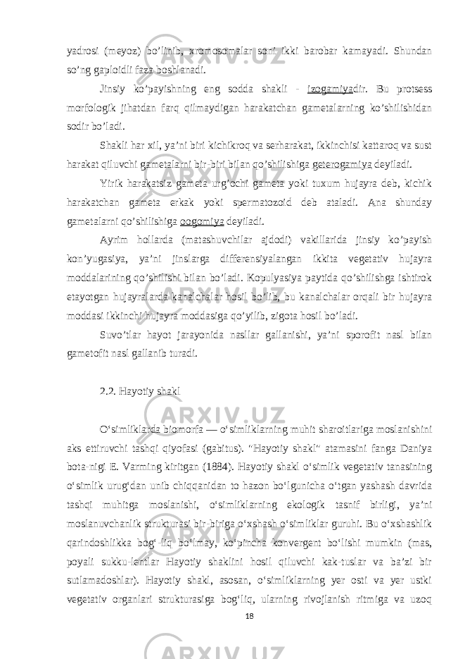 yadrosi (meyoz) bo’linib, xromosomalar soni ikki barobar kamayadi. Shundan so’ng gaploidli faza boshlanadi. Jinsiy ko’payishning eng sodda shakli - izogamiya dir. Bu protsess morfologik jihatdan farq qilmaydigan harakatchan gametalarning ko’shilishidan sodir bo’ladi. Shakli har xil, ya’ni biri kichikroq va serharakat, ikkinchisi kattaroq va sust harakat qiluvchi gametalarni bir-biri bilan qo’shilishiga geterogamiya deyiladi. Yirik harakatsiz gameta urg’ochi gameta yoki tuxum hujayra deb, kichik harakatchan gameta erkak yoki spermatozoid deb ataladi. Ana shunday gametalarni qo’shilishiga oogomiya deyiladi. Ayrim hollarda (matashuvchilar ajdodi) vakillarida jinsiy ko’payish kon’yugasiya, ya’ni jinslarga differensiyalangan ikkita vegetativ hujayra moddalarining qo’shilishi bilan bo’ladi. Kopulyasiya paytida qo’shilishga ishtirok etayotgan hujayralarda kanalchalar hosil bo’lib, bu kanalchalar orqali bir hujayra moddasi ikkinchi hujayra moddasiga qo’yilib, zigota hosil bo’ladi. Suvo’tlar hayot jarayonida nasllar gallanishi, ya’ni sporofit nasl bilan gametofit nasl gallanib turadi. 2.2. Hayotiy shakl Oʻsimliklarda biomorfa — oʻsimliklarning muhit sharoitlariga moslanishini aks ettiruvchi tashqi qiyofasi (gabitus). &#34;Hayotiy shakl&#34; atamasini fanga Daniya bota-nigi E. Varming kiritgan (1884). Hayotiy shakl oʻsimlik vegetativ tanasining oʻsimlik urugʻdan unib chiqqanidan to hazon boʻlgunicha oʻtgan yashash davrida tashqi muhitga moslanishi, oʻsimliklarning ekologik tasnif birligi, yaʼni moslanuvchanlik strukturasi bir-biriga oʻxshash oʻsimliklar guruhi. Bu oʻxshashlik qarindoshlikka bogʻ-liq boʻlmay, koʻpincha konvergent boʻlishi mumkin (mas, poyali sukku-lentlar Hayotiy shaklini hosil qiluvchi kak-tuslar va baʼzi bir sutlamadoshlar). Hayotiy shakl, asosan, oʻsimliklarning yer osti va yer ustki vegetativ organlari strukturasiga bogʻliq, ularning rivojlanish ritmiga va uzoq 18 