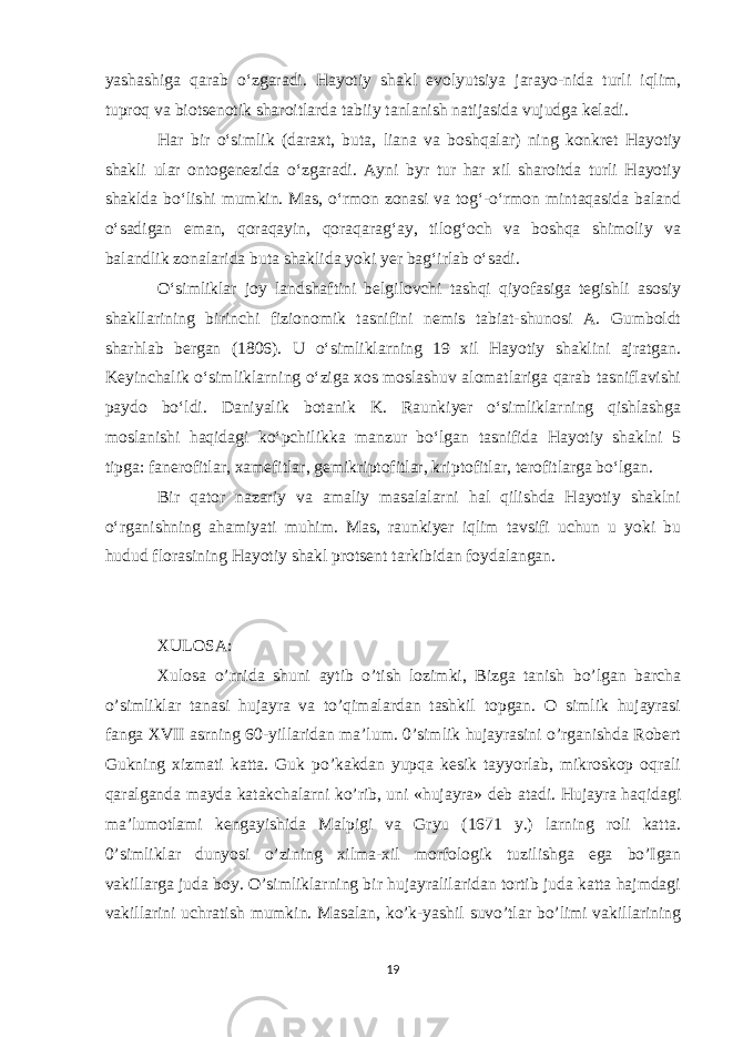 yashashiga qarab oʻzgaradi. Hayotiy shakl evolyutsiya jarayo-nida turli iqlim, tuproq va biotsenotik sharoitlarda tabiiy tanlanish natijasida vujudga keladi. Har bir oʻsimlik (daraxt, buta, liana va boshqalar) ning konkret Hayotiy shakli ular ontogenezida oʻzgaradi. Ayni byr tur har xil sharoitda turli Hayotiy shaklda boʻlishi mumkin. Mas, oʻrmon zonasi va togʻ-oʻrmon mintaqasida baland oʻsadigan eman, qoraqayin, qoraqaragʻay, tilogʻoch va boshqa shimoliy va balandlik zonalarida buta shaklida yoki yer bagʻirlab oʻsadi. Oʻsimliklar joy landshaftini belgilovchi tashqi qiyofasiga tegishli asosiy shakllarining birinchi fizionomik tasnifini nemis tabiat-shunosi A. Gumboldt sharhlab bergan (1806). U oʻsimliklarning 19 xil Hayotiy shaklini ajratgan. Keyinchalik oʻsimliklarning oʻziga xos moslashuv alomatlariga qarab tasniflavishi paydo boʻldi. Daniyalik botanik K. Raunkiyer oʻsimliklarning qishlashga moslanishi haqidagi koʻpchilikka manzur boʻlgan tasnifida Hayotiy shaklni 5 tipga: fanerofitlar, xamefitlar, gemikriptofitlar, kriptofitlar, terofitlarga boʻlgan. Bir qator nazariy va amaliy masalalarni hal qilishda Hayotiy shaklni oʻrganishning ahamiyati muhim. Mas, raunkiyer iqlim tavsifi uchun u yoki bu hudud florasining Hayotiy shakl protsent tarkibidan foydalangan. XULOSA: Xulosa o’rnida shuni aytib o’tish lozimki, Bizga tanish bo’lgan barcha o’simliklar tanasi hujayra va to’qimalardan tashkil topgan. O simlik hujayrasi fanga XVII asrning 60-yillaridan ma’lum. 0’simlik hujayrasini o’rganishda Robert Gukning xizmati katta. Guk po’kakdan yupqa kesik tayyorlab, mikroskop oqrali qaralganda mayda katakchalarni ko’rib, uni «hujayra» deb atadi. Hujayra haqidagi ma’lumotlami kengayishida Malpigi va Gryu (1671 y.) larning roli katta. 0’simliklar dunyosi o’zining xilma-xil morfologik tuzilishga ega bo’Igan vakillarga juda boy. O’simliklarning bir hujayralilaridan tortib juda katta hajmdagi vakillarini uchratish mumkin. Masalan, ko’k-yashil suvo’tlar bo’limi vakillarining 19 