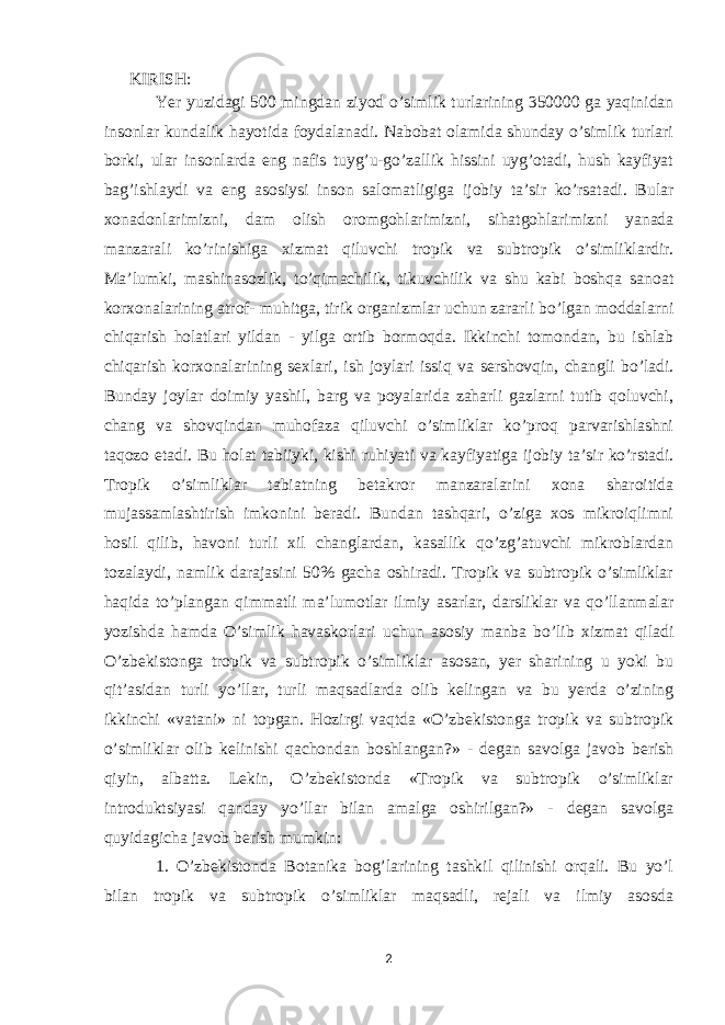  KIRISH: Yer yuzidagi 500 mingdan ziyod o’simlik turlarining 350000 ga yaqinidan insonlar kundalik hayotida foydalanadi. Nabobat olamida shunday o’simlik turlari borki, ular insonlarda eng nafis tuyg’u-go’zallik hissini uyg’otadi, hush kayfiyat bag’ishlaydi va eng asosiysi inson salomatligiga ijobiy ta’sir ko’rsatadi. Bular xonadonlarimizni, dam olish oromgohlarimizni, sihatgohlarimizni yanada manzarali ko’rinishiga xizmat qiluvchi tropik va subtropik o’simliklardir. Ma’lumki, mashinasozlik, to’qimachilik, tikuvchilik va shu kabi boshqa sanoat korxonalarining atrof- muhitga, tirik organizmlar uchun zararli bo’lgan moddalarni chiqarish holatlari yildan - yilga ortib bormoqda. Ikkinchi tomondan, bu ishlab chiqarish korxonalarining sexlari, ish joylari issiq va sershovqin, changli bo’ladi. Bunday joylar doimiy yashil, barg va poyalarida zaharli gazlarni tutib qoluvchi, chang va shovqindan muhofaza qiluvchi o’simliklar ko’proq parvarishlashni taqozo etadi. Bu holat tabiiyki, kishi ruhiyati va kayfiyatiga ijobiy ta’sir ko’rstadi. Tropik o’simliklar tabiatning betakror manzaralarini xona sharoitida mujassamlashtirish imkonini beradi. Bundan tashqari, o’ziga xos mikroiqlimni hosil qilib, havoni turli xil changlardan, kasallik qo’zg’atuvchi mikroblardan tozalaydi, namlik darajasini 50% gacha oshiradi. Tropik va subtropik o’simliklar haqida to’plangan qimmatli ma’lumotlar ilmiy asarlar, darsliklar va qo’llanmalar yozishda hamda O’simlik havaskorlari uchun asosiy manba bo’lib xizmat qiladi O’zbеkistonga tropik va subtropik o’simliklar asosan, yеr sharining u yoki bu qit’asidan turli yo’llar, turli maqsadlarda olib kеlingan va bu yеrda o’zining ikkinchi «vatani» ni topgan. Hozirgi vaqtda «O’zbеkistonga tropik va subtropik o’simliklar olib kеlinishi qachondan boshlangan?» - dеgan savolga javob bеrish qiyin, albatta. Lekin, O’zbekistonda «Tropik va subtropik o’simliklar introduktsiyasi qanday yo’llar bilan amalga oshirilgan?» - dеgan savolga quyidagicha javob bеrish mumkin: 1. O’zbеkistonda Botanika bog’larining tashkil qilinishi orqali. Bu yo’l bilan tropik va subtropik o’simliklar maqsadli, rеjali va ilmiy asosda 2 