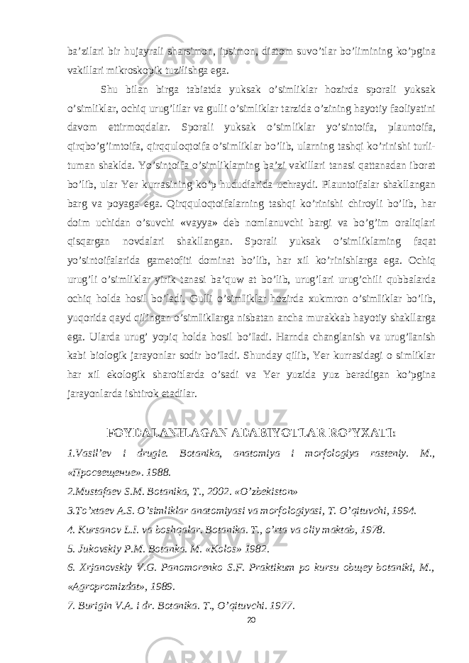 ba’zilari bir hujayrali sharsimon, ipsimon, diatom suvo’tlar bo’limining ko’pgina vakillari mikroskopik tuzilishga ega. Shu bilan birga tabiatda yuksak o’simliklar hozirda sporali yuksak o’simliklar, ochiq urug’lilar va gulli o’simliklar tarzida o’zining hayotiy faoliyatini davom ettirmoqdalar. Sporali yuksak o’simliklar yo’sintoifa, plauntoifa, qirqbo’g’imtoifa, qirqquloqtoifa o’simliklar bo’lib, ularning tashqi ko’rinishi turli- tuman shaklda. Yo’sintoifa o’simliklaming ba’zi vakillari tanasi qattanadan iborat bo’lib, ular Yer kurrasining ko’p hududlarida uchraydi. Plauntoifalar shakllangan barg va poyaga ega. Qirqquloqtoifalarning tashqi ko’rinishi chiroyli bo’lib, har doim uchidan o’suvchi «vayya» deb nomlanuvchi bargi va bo’g’im oraliqlari qisqargan novdalari shakllangan. Sporali yuksak o’simliklaming faqat yo’sintoifalarida gametofiti dominat bo’lib, har xil ko’rinishlarga ega. Ochiq urug’li o’simliklar yirik tanasi ba’quw at bo’lib, urug’lari urug’chili qubbalarda ochiq holda hosil bo’ladi. Gulli o’simIiklar hozirda xukmron o’simIiklar bo’lib, yuqorida qayd qilingan o’simIikIarga nisbatan ancha murakkab hayotiy shakllarga ega. Ularda urug’ yopiq holda hosil bo’Iadi. Harnda changlanish va urug’Ianish kabi biologik jarayonlar sodir bo’Iadi. Shunday qilib, Yer kurrasidagi o simliklar har xil ekologik sharoitlarda o’sadi va Yer yuzida yuz beradigan ko’pgina jarayonlarda ishtirok etadilar. FOYDALANILAGAN ADABIYOTLAR RO’YXATI: 1.Vasil’ev i drugie. Botanika, anatomiya i morfologiya rasteniy. M., «Просве щ ени е ». 1988. 2.Mustafaev S.M. Botanika, T., 2002. «O’zbekiston» 3.To’xtaev A.S. O’simliklar anatomiyasi va morfologiyasi, T. O’qituvchi, 1994. 4. Kursanov L.I. va boshqalar. Botanika. T., o’rta va oliy maktab, 1978. 5. Jukovskiy P.M. Botanka. M. «Kolos» 1982. 6. Xrjanovskiy V.G. Panomorenko S.F. Praktikum po kursu obщey botaniki, M., «Agropromizdat», 1989. 7. Burigin V.A. i dr. Botanika. T., O’qituvchi. 1977. 20 