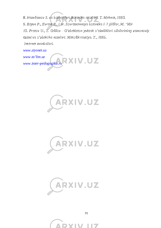 8. Hamdamov S. va boshqalar. Botanika asoslari. T. Mehnat, 1990. 9. Reyvn P., Evrent R., i dr. Sovremennaya botanika 1-2 jildlar, M. &#34;Mir 10. Pratov U., T. Odilov - O’zbekiston yuksak o’simliklari oilalarining zamonoviy tizimi va o’zbekcha nomlari. Metodik tavsiya. T., 1995. Internet manbalari . www.ziyonet.uz www.ta’lim.uz www.inter-pedogogika.ru 21 