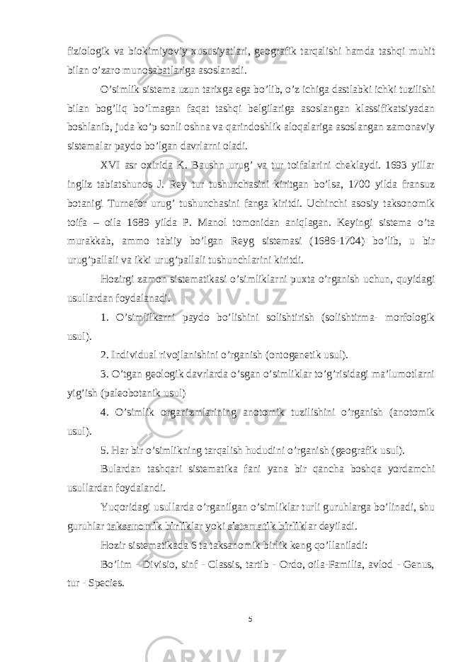 fiziologik va biokimiyoviy xususiyatlari, geografik tarqalishi hamda tashqi muhit bilan o’zaro munosabatlariga asoslanadi. O’simlik sistema uzun tarixga ega bo’lib, o’z ichiga dastlabki ichki tuzilishi bilan bog’liq bo’lmagan faqat tashqi belgilariga asoslangan klassifikatsiyadan boshlanib, juda ko’p sonli oshna va qarindoshlik aloqalariga asoslangan zamonaviy sistemalar paydo bo’lgan davrlarni oladi. XVI asr oxirida K. Baushn urug’ va tur toifalarini cheklaydi. 1693 yillar ingliz tabiatshunos J. Rey tur tushunchasini kiritgan bo’lsa, 1700 yilda fransuz botanigi Turnefor urug’ tushunchasini fanga kiritdi. Uchinchi asosiy taksonomik toifa – oila 1689 yilda P. Manol tomonidan aniqlagan. Keyingi sistema o’ta murakkab, ammo tabiiy bo’lgan Reyg sistemasi (1686-1704) bo’lib, u bir urug’pallali va ikki urug’pallali tushunchlarini kiritdi. Hozirgi zamon sistematikasi o’simliklarni puxta o’rganish uchun, quyidagi usullardan foydalanadi. 1. O’simlilkarni paydo bo’lishini solishtirish (solishtirma- morfologik usul). 2. Individual rivojlanishini o’rganish (ontogenetik usul). 3. O’tgan geologik davrlarda o’sgan o’simliklar to’g’risidagi ma’lumotlarni yig’ish (paleobotanik usul) 4. O’simlik organizmlarining anotomik tuzilishini o’rganish (anotomik usul). 5. Har bir o’simlikning tarqalish hududini o’rganish (geografik usul). Bulardan tashqari sistematika fani yana bir qancha boshqa yordamchi usullardan foydalandi. Yuqoridagi usullarda o’rganilgan o’simliklar turli guruhlarga bo’linadi, shu guruhlar taksanomik birlik lar yoki sistematik birlik lar deyiladi. Hozir sistematikada 6 ta taksanomik birlik keng qo’llaniladi: Bo’lim - Divisio, sinf - Classis, tartib - Ordo, oila-Familia, avlod - Genus, tur - Species. 5 