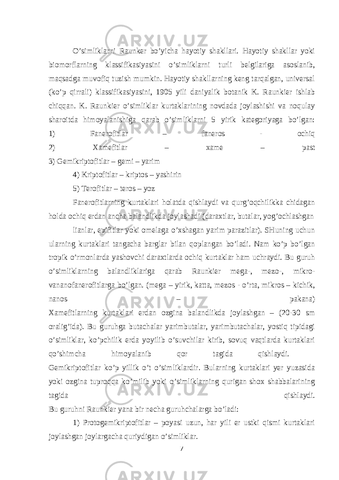 O’simliklarni Raunker bo’yicha hayotiy shakllari. Hayotiy shakllar yoki biomorflarning klassifikasiyasini o’simliklarni turli belgilariga asoslanib, maqsadga muvofiq tuzish mumkin. Hayotiy shakllarning keng tarqalgan, universal (ko’p qirrali) klassifikasiyasini, 1905 yili daniyalik botanik K. Raunkier ishlab chiqqan. K. Raunkier o’simliklar kurtaklarining novdada joylashishi va noqulay sharoitda himoyalanishiga qarab o’simliklarni 5 yirik kategoriyaga bo’lgan: 1) Fanerofitlar – faneros - ochiq 2) Xamefitlar – xame – past 3) Gemikriptofitlar – gemi – yarim 4) Kriptofitlar – kriptos – yashirin 5) Terofitlar – teros – yoz Fanerofitlarning kurtaklari holatda qishlaydi va qurg’oqchilikka chidagan holda ochiq erdan ancha balandlikda joylashadi (daraxtlar, butalar, yog’ochlashgan lianlar, epifitlar yoki omelaga o’xshagan yarim parazitlar). SHuning uchun ularning kurtaklari tangacha barglar bilan qoplangan bo’ladi. Nam ko’p bo’lgan tropik o’rmonlarda yashovchi daraxtlarda ochiq kurtaklar ham uchraydi. Bu guruh o’simliklarning balandliklariga qarab Raunkier mega-, mezo-, mikro- vananofanerofitlarga bo’lgan. (mega – yirik, katta, mezos - o’rta, mikros – kichik, nanos – pakana) Xamefitlarning kurtaklari erdan ozgina balandlikda joylashgan – (20-30 sm oralig’ida). Bu guruhga butachalar yarimbutalar, yarimbutachalar, yostiq tipidagi o’simliklar, ko’pchilik erda yoyilib o’suvchilar kirib, sovuq vaqtlarda kurtaklari qo’shimcha himoyalanib qor tagida qishlaydi. Gemikriptofitlar ko’p yillik o’t o’simliklardir. Bularning kurtaklari yer yuzasida yoki ozgina tuproqqa ko’milib yoki o’simliklarning qurigan shox shabbalarining tagida qishlaydi. Bu guruhni Raunkier yana bir necha guruhchalarga bo’ladi: 1) Protogemikriptofitlar – poyasi uzun, har yili er ustki qismi kurtaklari joylashgan joylargacha quriydigan o’simliklar. 7 